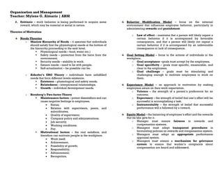 Organization and Management
Teacher: Mylene G. Almario | ABM
2. Extrinsic – work behavior is being performed to acquire some
reward, which may be material or social in nature.
Theories of Motivation
Needs Theories
o Maslow Hierarchy of Needs – it assumes that individuals
should satisfy first the physiological needs at the bottom of
the hierarchy proceeding to the next level.
▪ Physiological needs – food, water etc.)
▪ Safety needs – protection from the harm from the
environment.
▪ Security needs – stability in work.
▪ Esteem needs – need to be with people.
▪ Self-actualization – be possible can be.
o Alderfer’s ERG Theory – individuals have unfulfilled
needs that form different levels existence.
▪ Existence – physiological and safety needs.
▪ Relatedness – interpersonal relationships.
▪ Growth – individual development needs.
o Herzberg’s Two-factor Theory
▪ Maintenance factors – potent dissatisfiers and can
cause negative feelings to employees.
• Status;
• Relation with supervisors, peers, and
subordinates;
• Quality of supervision;
• Company policy and administrations;
• Job security;
• Working conditions;
• Pay.
▪ Motivational factors – the real satisfiers, and
therefore can motivate people in the workplace.
• Work itself;
• Achievement;
• Possibility of growth;
• Responsibility;
• Advancement;
• Recognition.
Behavior Modification Model – focus on the external
environment that influences employee behavior, particularly in
administering rewards and punishment.
o Law of effect – maintains that a person will likely repeat a
certain behavior if it is accompanied by favorable
consequence, and that a person will likely not repeat a
certain behavior if it is accompanied by an unfavorable
consequence or lack of consequence.
Goal Setting Model – focus to the actions of individuals in the
workplace.
o Goal acceptance –goals must accept by the employees.
o Goal specificity – goals must specific, measurable, and
clear to the employees.
o Goal challenge – goals must be stimulating and
challenging enough to motivate employees to work on
them.
Expectancy Model – an approach to motivation by making
employees aware on their work expectation.
o Valence – the strength of a person’s preference for an
outcome.
o Expectancy – the strength of belief that one’s effort will be
successful in accomplishing a task.
o Instrumentality – the strength of belief that successful
performance will e followed by a reward.
Equity Model – the balancing of employee’s effort and the rewards
that he/she gets for it.
o Manager must ensure fairness in rewards and
compensation systems.
o Managers must adopt transparent procedures in
formulating policies on rewards and compensation system.
o Managers must adopt an appropriate performance
appraisal system.
o Managers must ensure a mechanism for grievance
system to ensure that worker’s complaints about
compensation are heard and addressed.
 