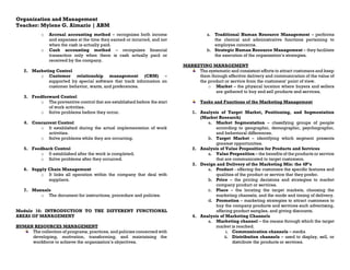 Organization and Management
Teacher: Mylene G. Almario | ABM
o Accrual accounting method – recognizes both income
and expenses at the time they earned or incurred, and not
when the cash is actually paid.
o Cash accounting method – recognizes financial
transaction only when there is cash actually paid or
received by the company.
2. Marketing Control
o Customer relationship management (CRM) –
supported by special software that track information on
customer behavior, wants, and preferences.
3. Feedforward Control
o The preventive control that are established before the start
of work activities.
o Solve problems before they occur.
4. Concurrent Control
o It established during the actual implementation of work
activities.
o Solve problems while they are occurring.
5. Feedback Control
o It established after the work is completed.
o Solve problems after they occurred.
6. Supply Chain Management
o It links all operation within the company that deal with
suppliers.
7. Manuals
o The document for instructions, procedure and policies.
Module 16: INTRODUCTION TO THE DIFFERENT FUNCTIONAL
AREAS OF MANAGEMENT
HUMAN RESOURCES MANAGEMENT
The collection of programs, practices, and policies concerned with
developing, motivation, transforming, and maintaining the
workforce to achieve the organization’s objectives.
a. Traditional Human Resource Management – performs
the clerical and administrative functions pertaining to
employee concerns.
b. Strategic Human Resource Management – they facilitate
the execution of the organization’s strategies.
MARKETING MANAGEMENT
The systematic and consistent efforts to attract customers and keep
them through effective delivery and communication of the value of
the product or service from the customers’ point of view.
o Market – the physical location where buyers and sellers
are gathered to buy and sell products and services.
Tasks and Functions of the Marketing Management
1. Analysis of Target Market, Positioning, and Segmentation
(Market Research)
a. Market Segmentation – classifying groups of people
according to geographic, demographic, psychographic,
and behavioral differences.
b. Target Market – identifying which segment presents
greatest opportunities.
2. Analysis of Value Proposition for Products and Services
a. Value Proposition – the benefits of the products or service
that are communicated to target customers.
3. Design and Delivery of the Marketing Mix: the 4P’s
a. Product - offering the customers the specific features and
qualities of the product or service that they prefer.
b. Price – the pricing decisions and strategies to market
company product or services.
c. Place – the locating the target markets, choosing the
marketing channels, and the mode and timing of delivery.
d. Promotion – marketing strategies to attract customers to
buy the company products and services such advertising,
offering product samples, and giving discounts.
4. Analysis of Marketing Channels
a. Marketing channel – the means through which the target
market is reached.
i. Communication channels – media
ii. Distribution channels – used to display, sell, or
distribute the products or services.
 
