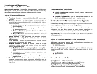 Organization and Management
Teacher: Mylene G. Almario | ABM
Organizational Structure – the system of how tasks are to be allocated
who reports to whom, who has the authority, and what are the coordinating
mechanisms and interaction patterns to ensure that work is done.
Types of Organizational Structures
1. Functional Structure – member with similar skills are grouped
together.
2. Divisional Structure – members of the organization who are
grouped together on the same product, service, process, or serve
similar customers.
a. Product Structure – grouping of members and jobs is by
product/service.
b. Geographical Structure – grouping of members and jobs
is by location of activity.
c. Customer Structure – grouping of members and jobs is by
customers served.
d. Process Structure – grouping of members and jobs is by
related work process.
3. Matrix Structure - the specialists from specific functional
departments are assigned to work on one or more
interdisciplinary.
4. Team Structure – created to complete special project, to solve
problems, or to accomplish daily tasks.
5. Network Structure – formed by having a core of full-time
employees working together with outside partners who provide
support or supply services.
a. Task Force – formed in a temporary basis to accomplish a
complex task that involves a number of organizational sub-
units.
b. Committee – it composed selected members from
different background.
c. Collegial Form – composed of members from professional
backgrounds.
6. Virtual Structure – eliminates boundaries among units that
compose organization by using information technology, and the
Internet to communicate with members and accomplish specific
objectives.
Formal and Informal Organization
Formal Organization – they are officially created to accomplish
specific objectives.
Informal Organization – they are not officially created but are
freely formed by member who have a need for them.
Module 9: Organization Theories and their Business Application
Contingency Theory – the main concern was organizational effectiveness,
which they believe should be the theme of organization.
Resource-Based Theory – tells that resources within a firm that are
considered rare and which cannot be easily copied, duplicated, or
substitute provide the sustainable competitive advantage for the firm.
Stakeholder Theory – takes into account the needs of various stakeholders
of the organization.
Module 10: Delegation and Stages of Team Development
Delegation – a manager assigns and transfers duties, authorities, and
responsibility to his or her subordinates.
SMART Principles
Authority - the power and right conferred to a person to allocate resources,
make decisions, issue orders, or signed documents by virtue of his/her
position.
Responsibility
Accountability
Release
Stages of Development of a Team
Stage 1: Forming – getting-to-know you
Stage 2: Storming – arguing, competing, adjusting for status
Stage 3: Norming – cooperative, establishing norms
Stage 4: Performing – matures, handles complex challenges
Stage 5: Adjourning – task is completed and team breaks up
 