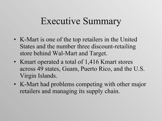 Executive Summary K-Mart is one of the top retailers in the United States and the number three discount-retailing store behind Wal-Mart and Target. Kmart operated a total of 1,416 Kmart stores across 49 states, Guam, Puerto Rico, and the U.S. Virgin Islands.  K-Mart had problems competing with other major retailers and managing its supply chain. 