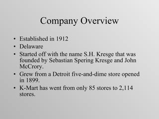 Company Overview Established in 1912  Delaware  Started off with the name S.H. Kresge that was founded by Sebastian Spering Kresge and John McCrory. Grew from a Detroit five-and-dime store opened in 1899. K-Mart has went from only 85 stores to 2,114 stores. 