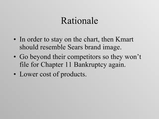 Rationale In order to stay on the chart, then Kmart should resemble Sears brand image. Go beyond their competitors so they won’t file for Chapter 11 Bankruptcy again. Lower cost of products. 