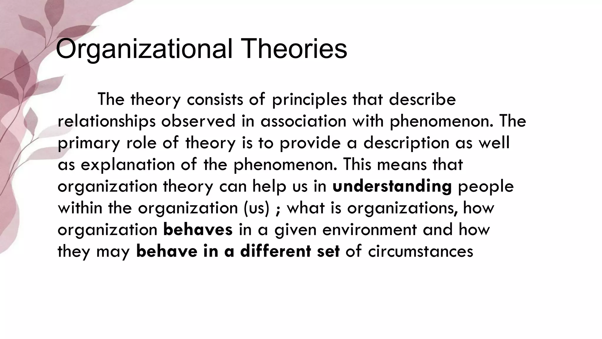 The theory consists of principles that describe
relationships observed in association with phenomenon. The
primary role of theory is to provide a description as well
as explanation of the phenomenon. This means that
organization theory can help us in understanding people
within the organization (us) ; what is organizations, how
organization behaves in a given environment and how
they may behave in a different set of circumstances
Organizational Theories