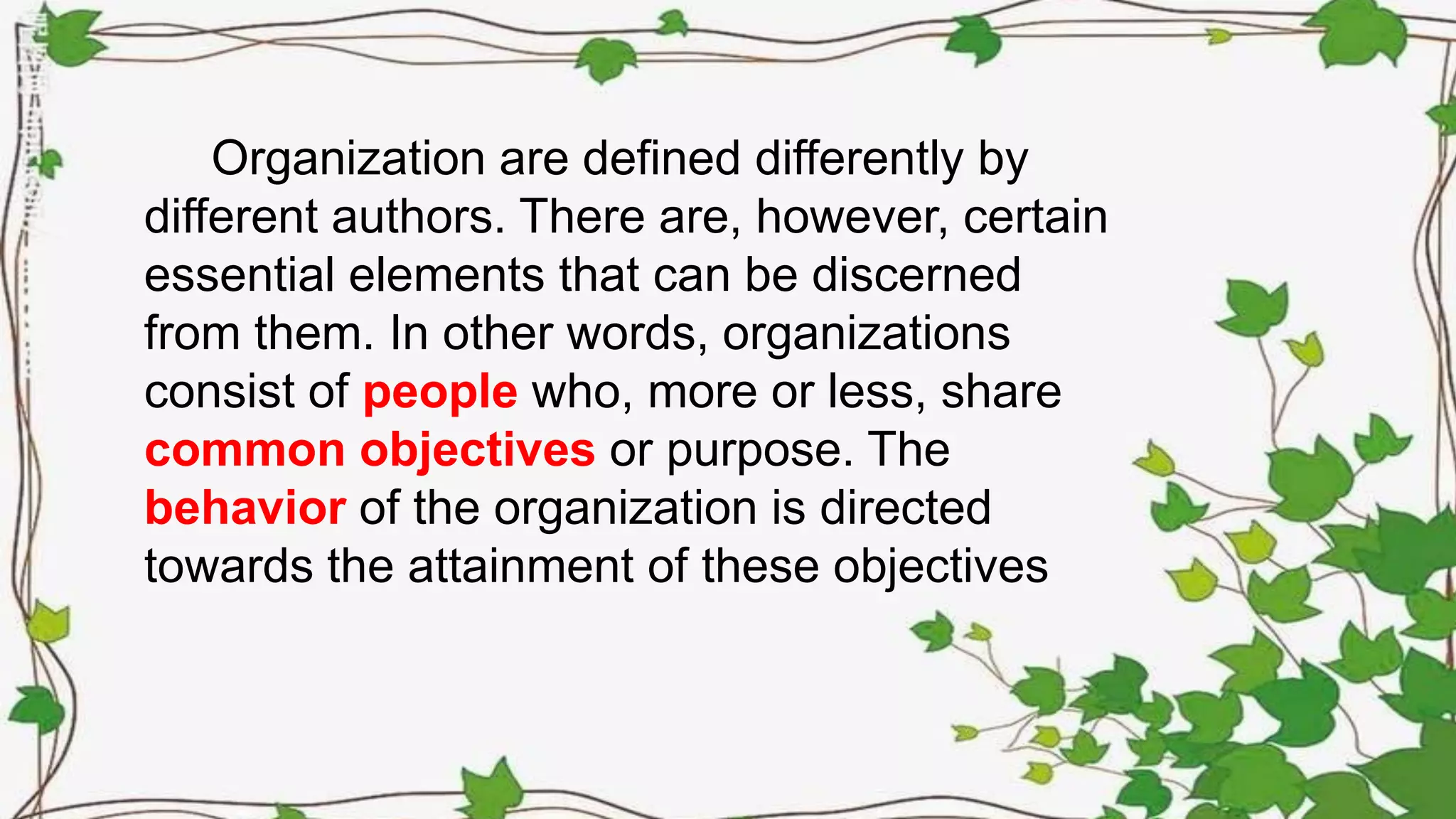 Organization are defined differently by
different authors. There are, however, certain
essential elements that can be discerned
from them. In other words, organizations
consist of people who, more or less, share
common objectives or purpose. The
behavior of the organization is directed
towards the attainment of these objectives