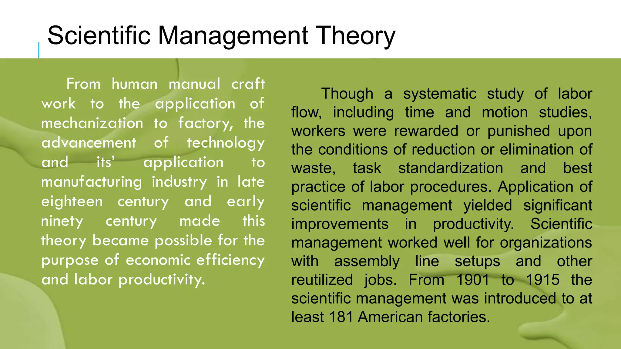 From human manual craft
work to the application of
mechanization to factory, the
advancement of technology
and its’ application to
manufacturing industry in late
eighteen century and early
ninety century made this
theory became possible for the
purpose of economic efficiency
and labor productivity.
Scientific Management Theory
Though a systematic study of labor
flow, including time and motion studies,
workers were rewarded or punished upon
the conditions of reduction or elimination of
waste, task standardization and best
practice of labor procedures. Application of
scientific management yielded significant
improvements in productivity. Scientific
management worked well for organizations
with assembly line setups and other
reutilized jobs. From 1901 to 1915 the
scientific management was introduced to at
least 181 American factories.