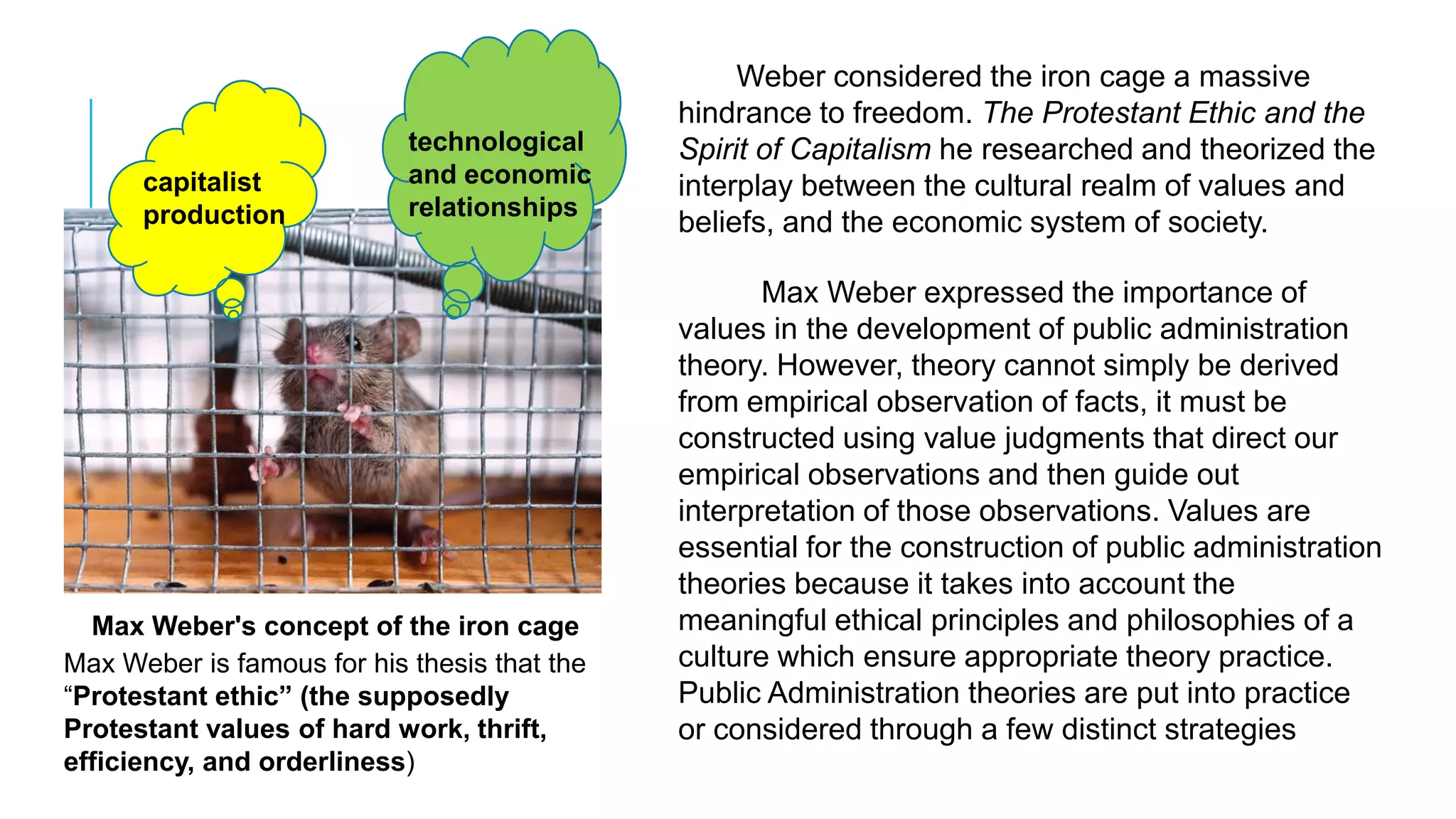 Max Weber's concept of the iron cage
capitalist
production
technological
and economic
relationships
Weber considered the iron cage a massive
hindrance to freedom. The Protestant Ethic and the
Spirit of Capitalism he researched and theorized the
interplay between the cultural realm of values and
beliefs, and the economic system of society.
Max Weber expressed the importance of
values in the development of public administration
theory. However, theory cannot simply be derived
from empirical observation of facts, it must be
constructed using value judgments that direct our
empirical observations and then guide out
interpretation of those observations. Values are
essential for the construction of public administration
theories because it takes into account the
meaningful ethical principles and philosophies of a
culture which ensure appropriate theory practice.
Public Administration theories are put into practice
or considered through a few distinct strategies
Max Weber is famous for his thesis that the
“Protestant ethic” (the supposedly
Protestant values of hard work, thrift,
efficiency, and orderliness)