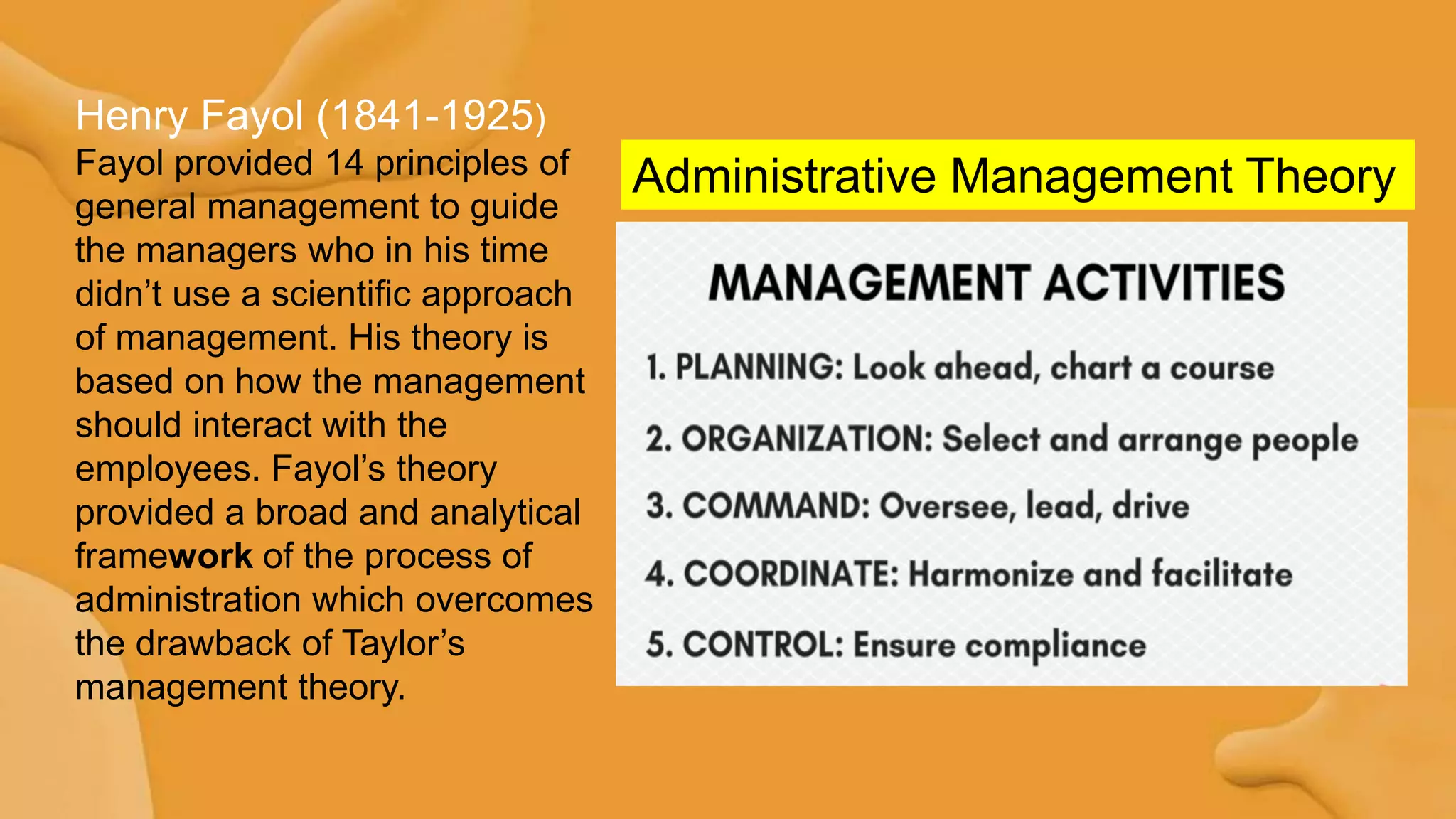 Administrative Management Theory
Henry Fayol (1841-1925)
Fayol provided 14 principles of
general management to guide
the managers who in his time
didn‟t use a scientific approach
of management. His theory is
based on how the management
should interact with the
employees. Fayol‟s theory
provided a broad and analytical
framework of the process of
administration which overcomes
the drawback of Taylor‟s
management theory.