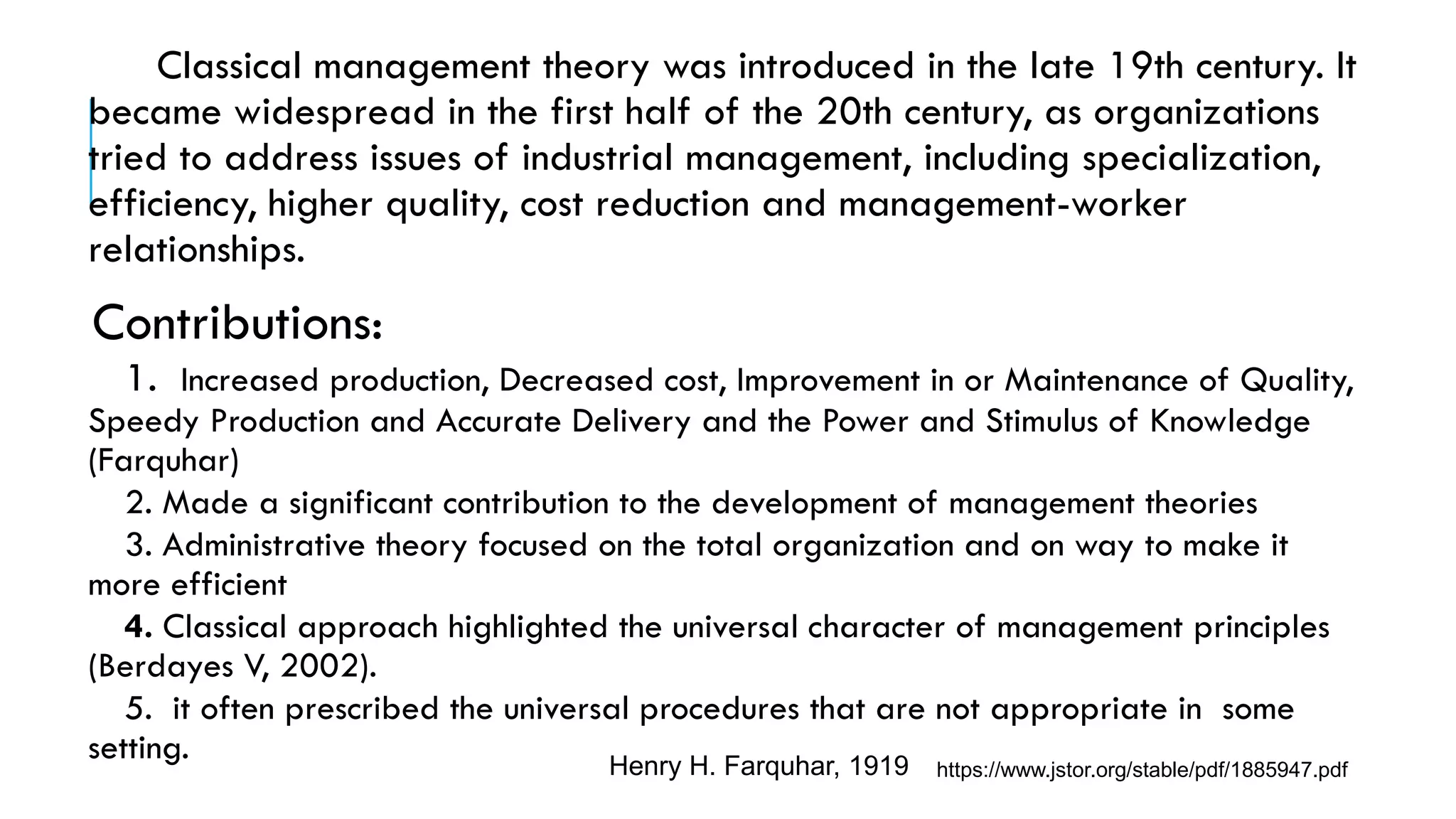 Classical management theory was introduced in the late 19th century. It
became widespread in the first half of the 20th century, as organizations
tried to address issues of industrial management, including specialization,
efficiency, higher quality, cost reduction and management-worker
relationships.
Contributions:
1. Increased production, Decreased cost, Improvement in or Maintenance of Quality,
Speedy Production and Accurate Delivery and the Power and Stimulus of Knowledge
(Farquhar)
2. Made a significant contribution to the development of management theories
3. Administrative theory focused on the total organization and on way to make it
more efficient
4. Classical approach highlighted the universal character of management principles
(Berdayes V, 2002).
5. it often prescribed the universal procedures that are not appropriate in some
setting. Henry H. Farquhar, 1919 https://www.jstor.org/stable/pdf/1885947.pdf