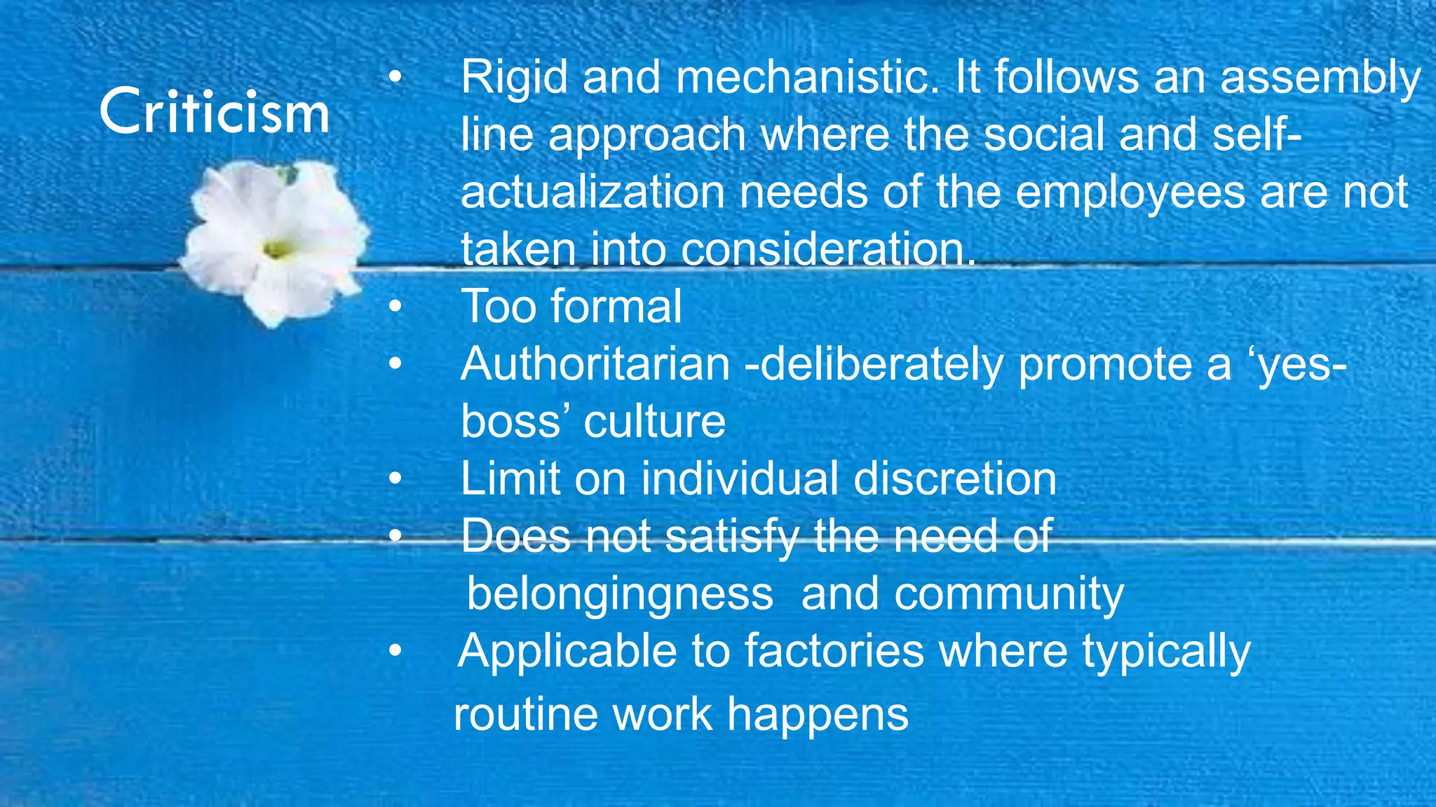 Criticism
• Rigid and mechanistic. It follows an assembly
line approach where the social and self-
actualization needs of the employees are not
taken into consideration.
• Too formal
• Authoritarian -deliberately promote a „yes-
boss‟ culture
• Limit on individual discretion
• Does not satisfy the need of
belongingness and community
• Applicable to factories where typically
routine work happens