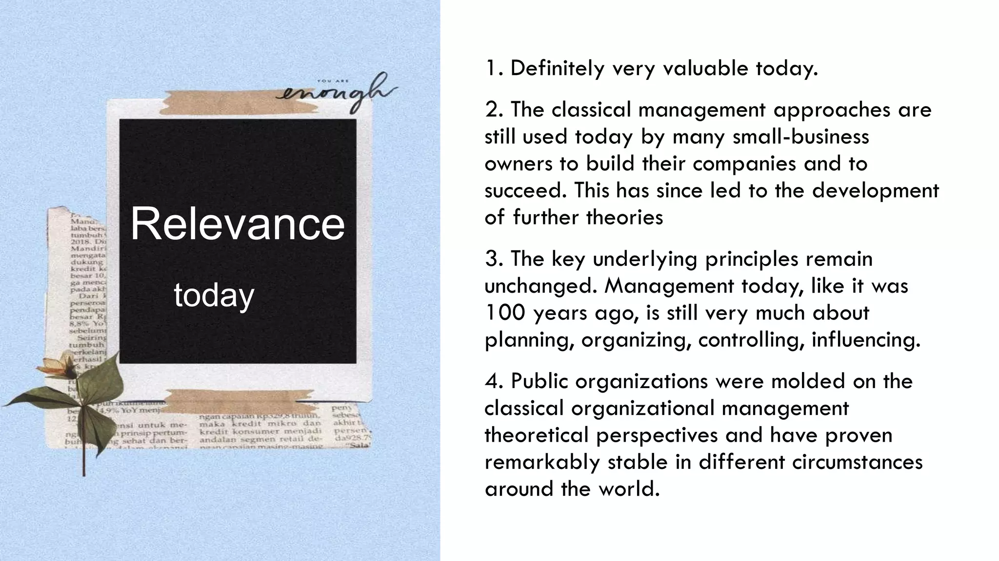 1. Definitely very valuable today.
2. The classical management approaches are
still used today by many small-business
owners to build their companies and to
succeed. This has since led to the development
of further theories
3. The key underlying principles remain
unchanged. Management today, like it was
100 years ago, is still very much about
planning, organizing, controlling, influencing.
4. Public organizations were molded on the
classical organizational management
theoretical perspectives and have proven
remarkably stable in different circumstances
around the world.
Relevance
today
