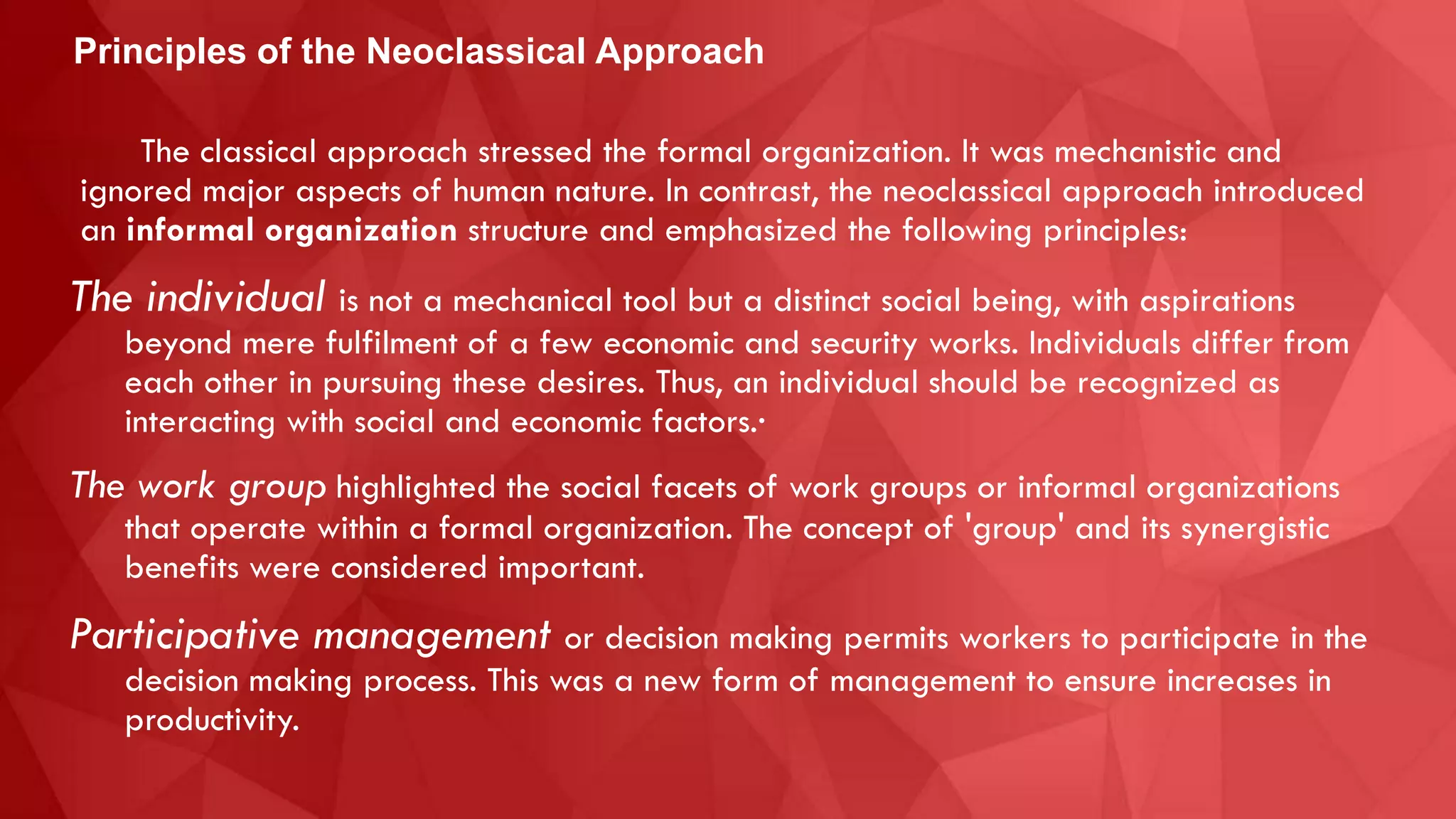 The classical approach stressed the formal organization. It was mechanistic and
ignored major aspects of human nature. In contrast, the neoclassical approach introduced
an informal organization structure and emphasized the following principles:
The individual is not a mechanical tool but a distinct social being, with aspirations
beyond mere fulfilment of a few economic and security works. Individuals differ from
each other in pursuing these desires. Thus, an individual should be recognized as
interacting with social and economic factors.·
The work group highlighted the social facets of work groups or informal organizations
that operate within a formal organization. The concept of 'group' and its synergistic
benefits were considered important.
Participative management or decision making permits workers to participate in the
decision making process. This was a new form of management to ensure increases in
productivity.
Principles of the Neoclassical Approach