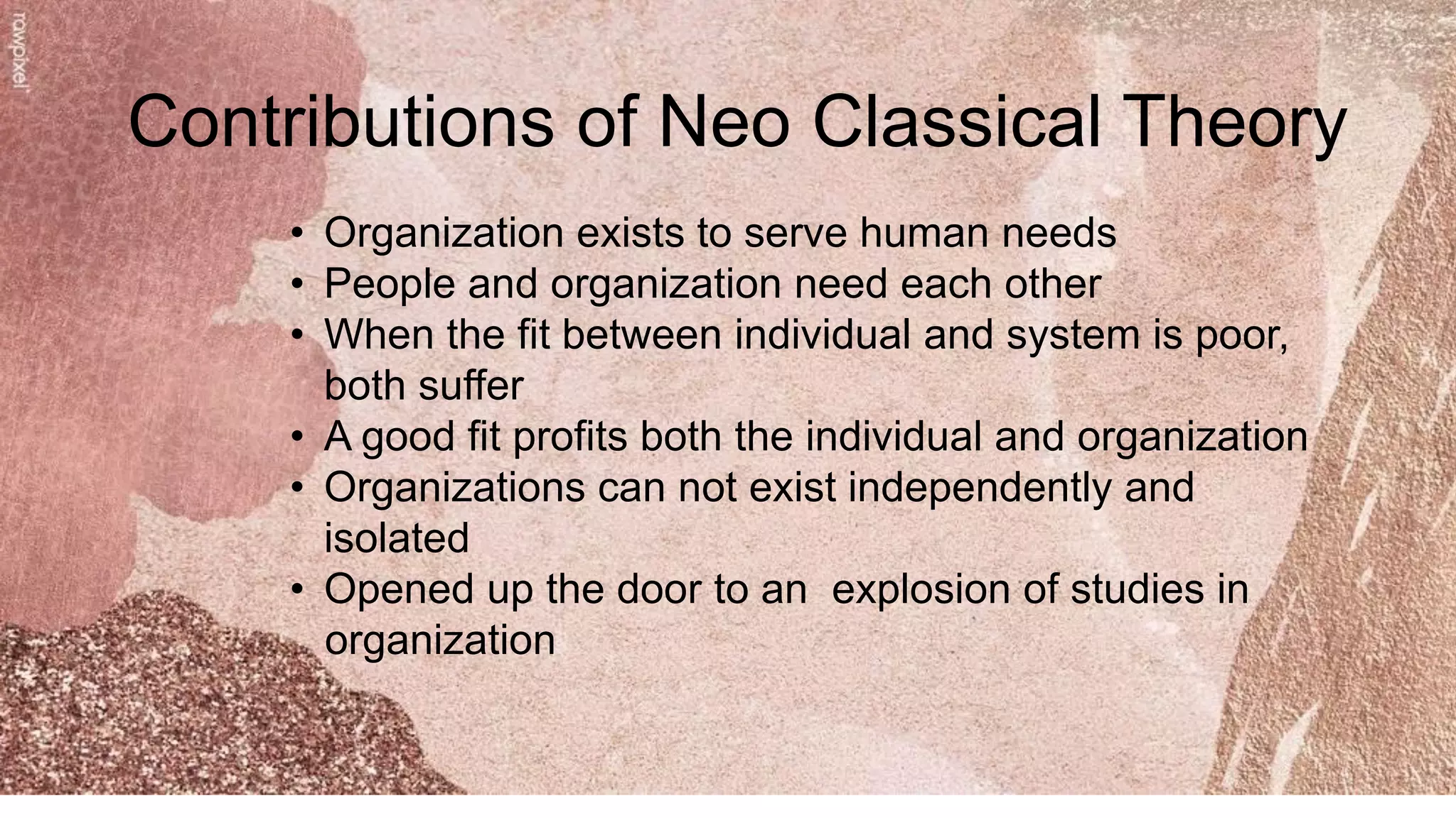 Contributions of Neo Classical Theory
• Organization exists to serve human needs
• People and organization need each other
• When the fit between individual and system is poor,
both suffer
• A good fit profits both the individual and organization
• Organizations can not exist independently and
isolated
• Opened up the door to an explosion of studies in
organization