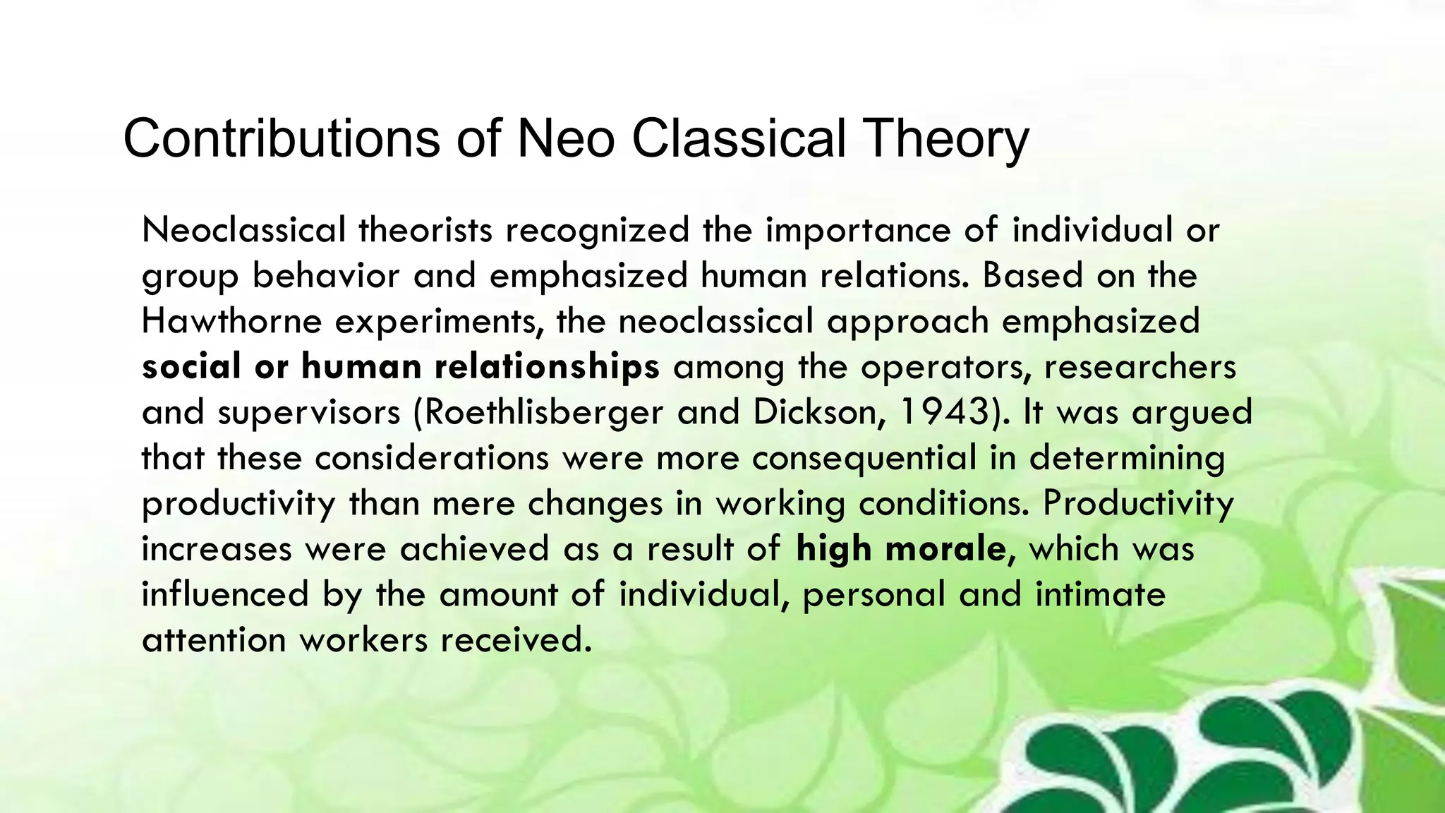 Neoclassical theorists recognized the importance of individual or
group behavior and emphasized human relations. Based on the
Hawthorne experiments, the neoclassical approach emphasized
social or human relationships among the operators, researchers
and supervisors (Roethlisberger and Dickson, 1943). It was argued
that these considerations were more consequential in determining
productivity than mere changes in working conditions. Productivity
increases were achieved as a result of high morale, which was
influenced by the amount of individual, personal and intimate
attention workers received.
Contributions of Neo Classical Theory