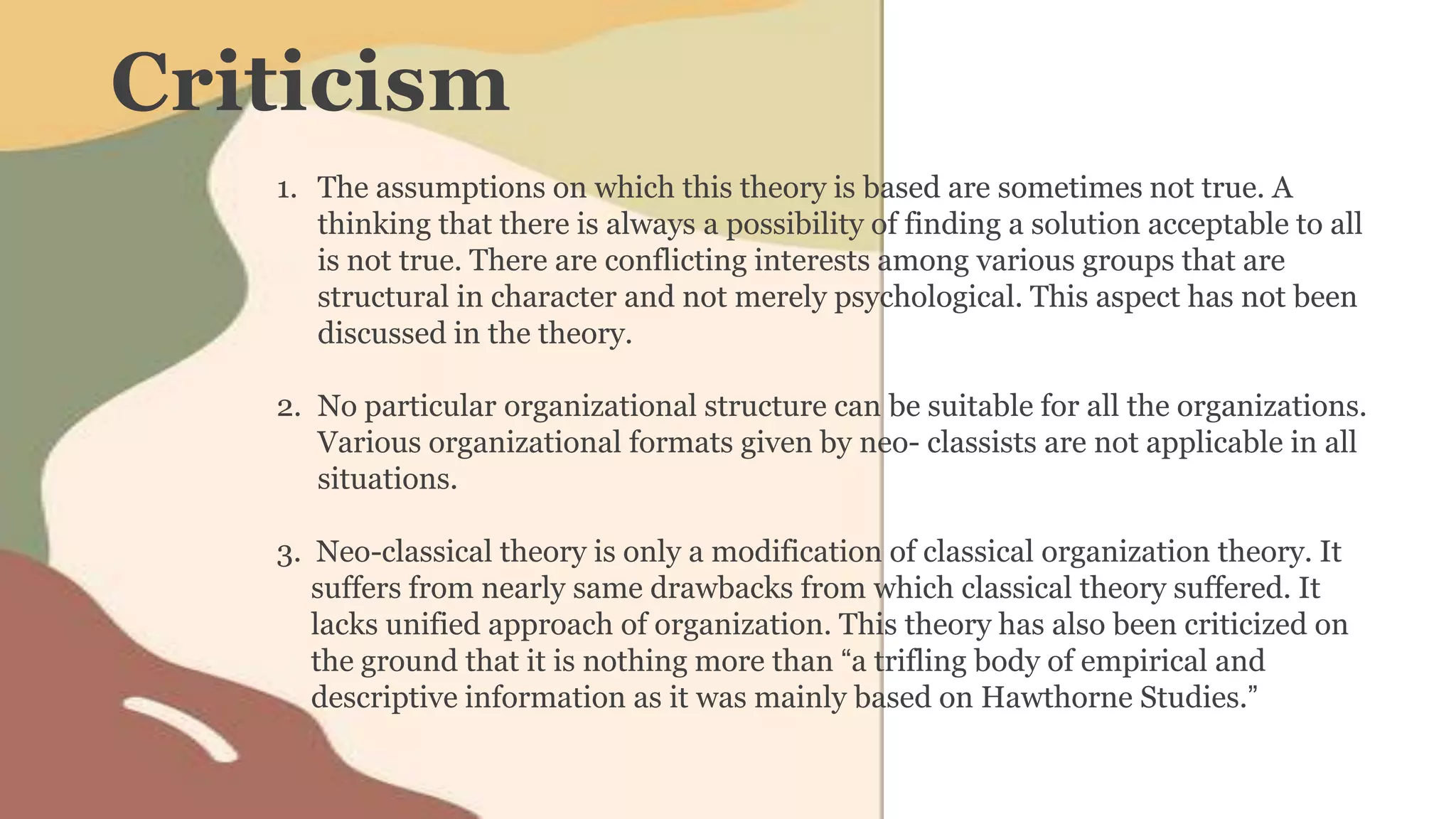 Criticism
1. The assumptions on which this theory is based are sometimes not true. A
thinking that there is always a possibility of finding a solution acceptable to all
is not true. There are conflicting interests among various groups that are
structural in character and not merely psychological. This aspect has not been
discussed in the theory.
2. No particular organizational structure can be suitable for all the organizations.
Various organizational formats given by neo- classists are not applicable in all
situations.
3. Neo-classical theory is only a modification of classical organization theory. It
suffers from nearly same drawbacks from which classical theory suffered. It
lacks unified approach of organization. This theory has also been criticized on
the ground that it is nothing more than “a trifling body of empirical and
descriptive information as it was mainly based on Hawthorne Studies.”