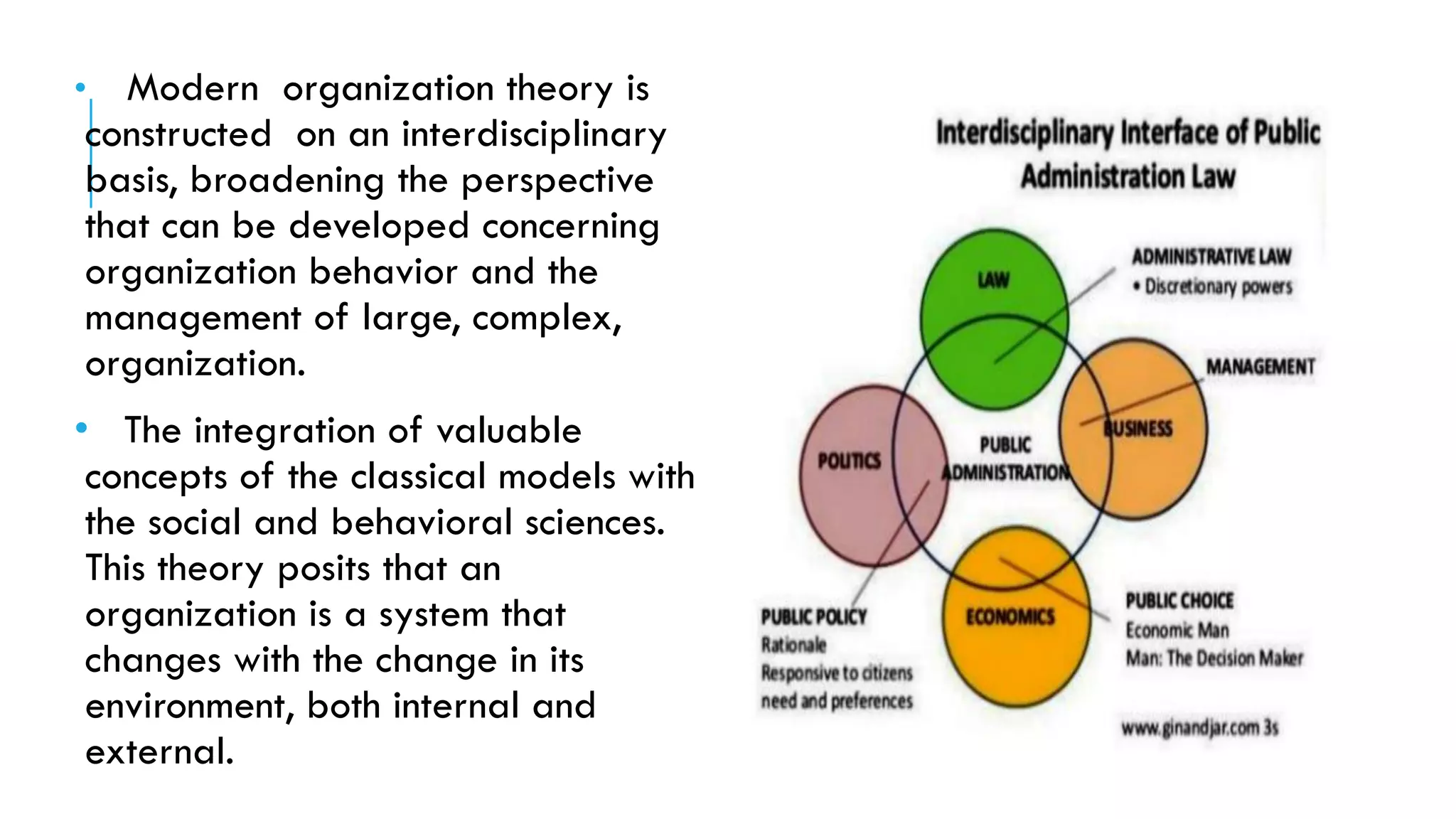 • Modern organization theory is
constructed on an interdisciplinary
basis, broadening the perspective
that can be developed concerning
organization behavior and the
management of large, complex,
organization.
• The integration of valuable
concepts of the classical models with
the social and behavioral sciences.
This theory posits that an
organization is a system that
changes with the change in its
environment, both internal and
external.
