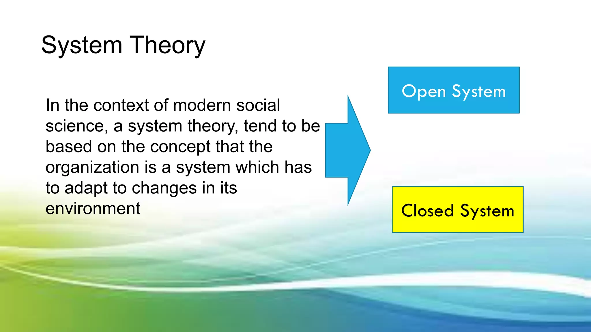 System Theory
In the context of modern social
science, a system theory, tend to be
based on the concept that the
organization is a system which has
to adapt to changes in its
environment
Open System
Closed System