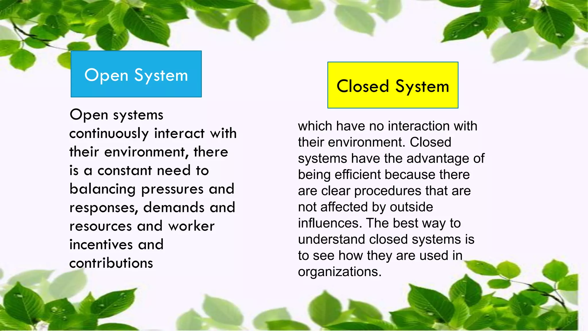 Open systems
continuously interact with
their environment, there
is a constant need to
balancing pressures and
responses, demands and
resources and worker
incentives and
contributions
Open System
Closed System
which have no interaction with
their environment. Closed
systems have the advantage of
being efficient because there
are clear procedures that are
not affected by outside
influences. The best way to
understand closed systems is
to see how they are used in
organizations.