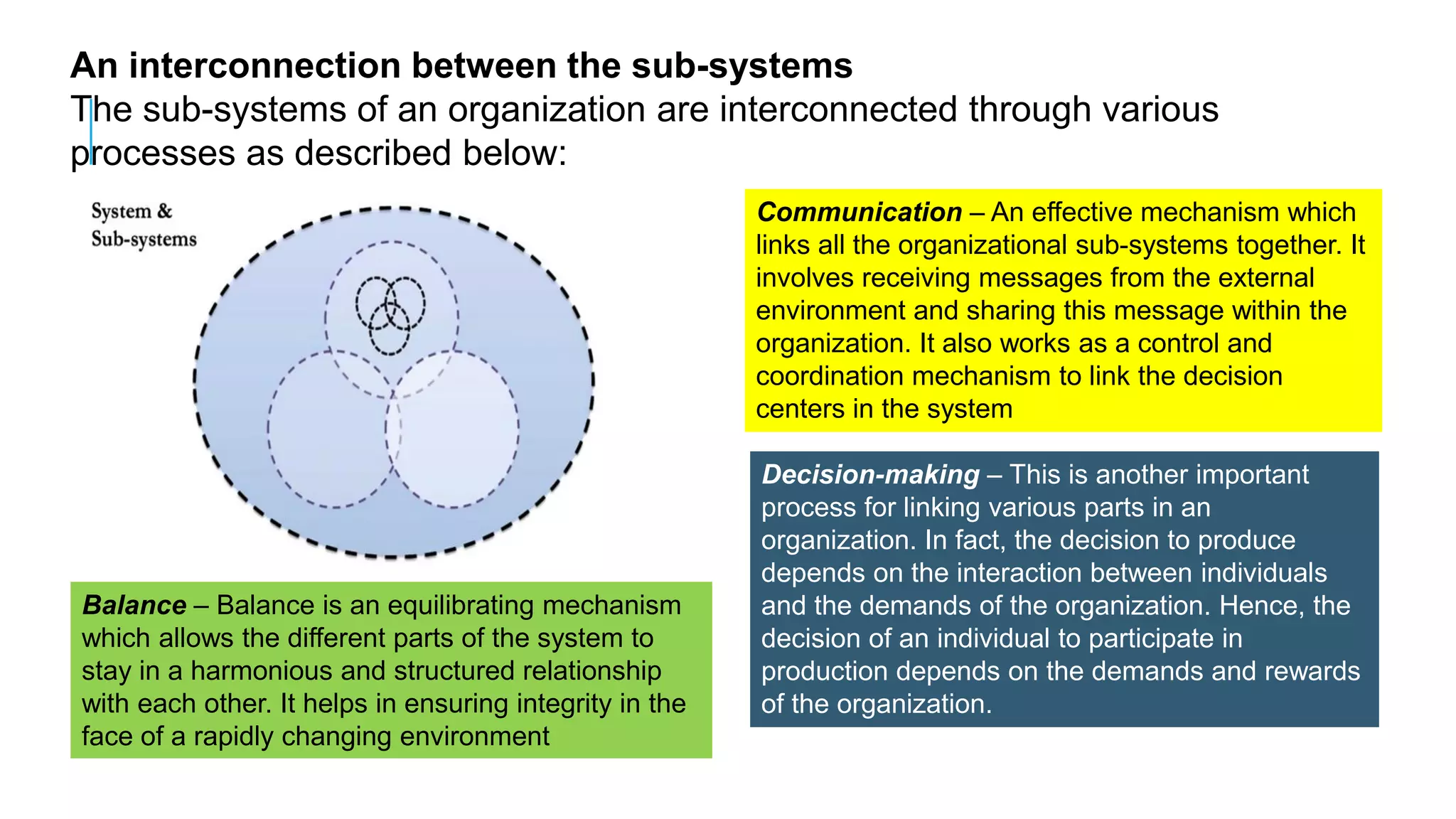 An interconnection between the sub-systems
The sub-systems of an organization are interconnected through various
processes as described below:
Communication – An effective mechanism which
links all the organizational sub-systems together. It
involves receiving messages from the external
environment and sharing this message within the
organization. It also works as a control and
coordination mechanism to link the decision
centers in the system
Decision-making – This is another important
process for linking various parts in an
organization. In fact, the decision to produce
depends on the interaction between individuals
and the demands of the organization. Hence, the
decision of an individual to participate in
production depends on the demands and rewards
of the organization.
Balance – Balance is an equilibrating mechanism
which allows the different parts of the system to
stay in a harmonious and structured relationship
with each other. It helps in ensuring integrity in the
face of a rapidly changing environment