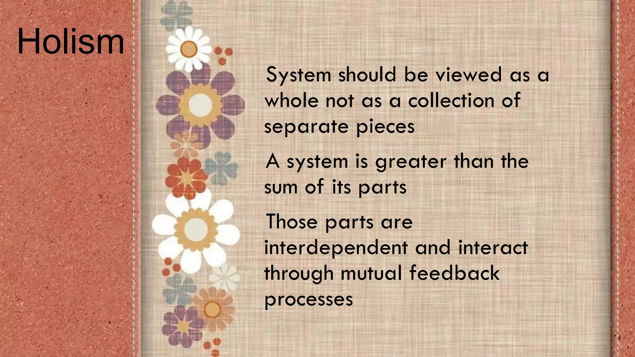 System should be viewed as a
whole not as a collection of
separate pieces
A system is greater than the
sum of its parts
Those parts are
interdependent and interact
through mutual feedback
processes
Holism