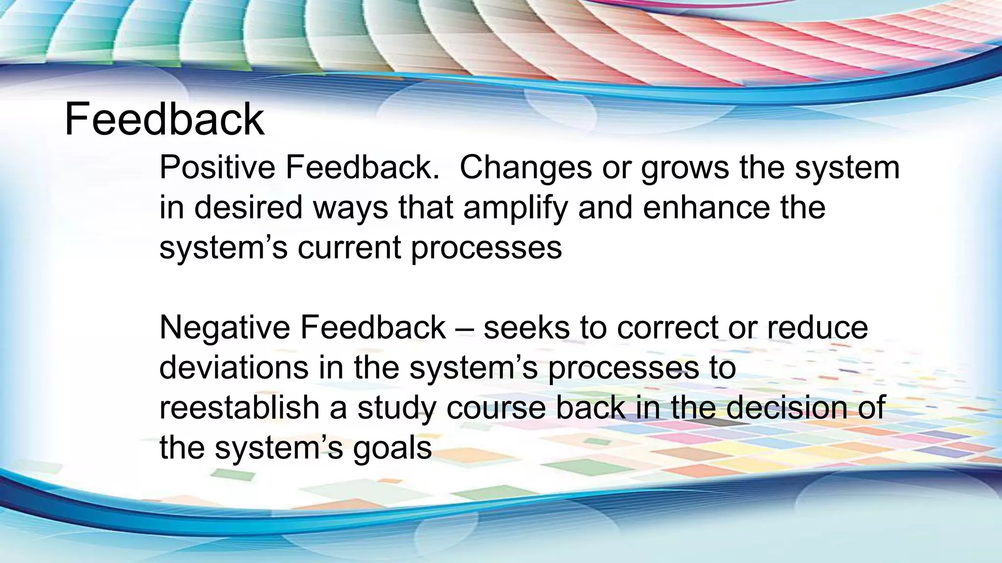 Positive Feedback. Changes or grows the system
in desired ways that amplify and enhance the
system‟s current processes
Negative Feedback – seeks to correct or reduce
deviations in the system‟s processes to
reestablish a study course back in the decision of
the system‟s goals
Feedback