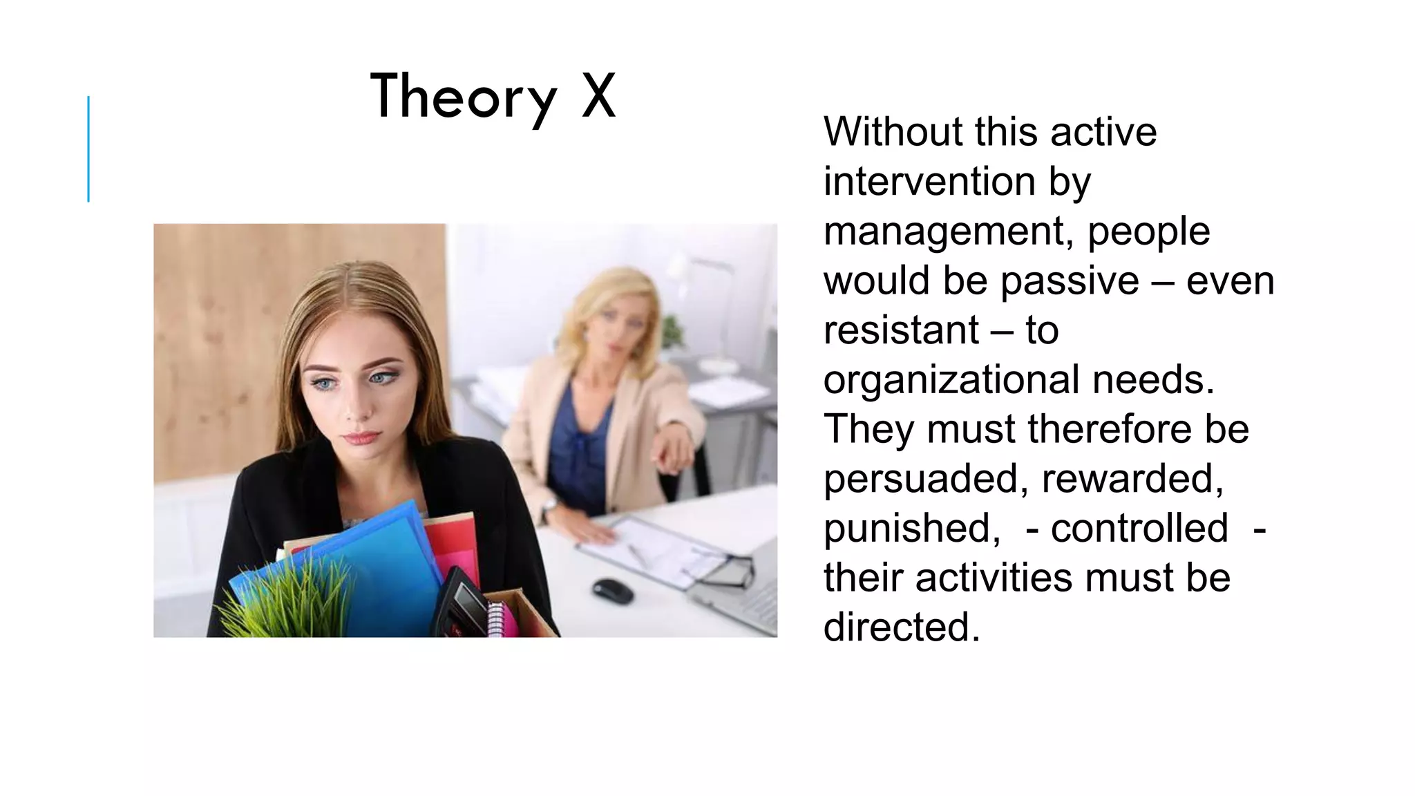Without this active
intervention by
management, people
would be passive – even
resistant – to
organizational needs.
They must therefore be
persuaded, rewarded,
punished, - controlled -
their activities must be
directed.
Theory X