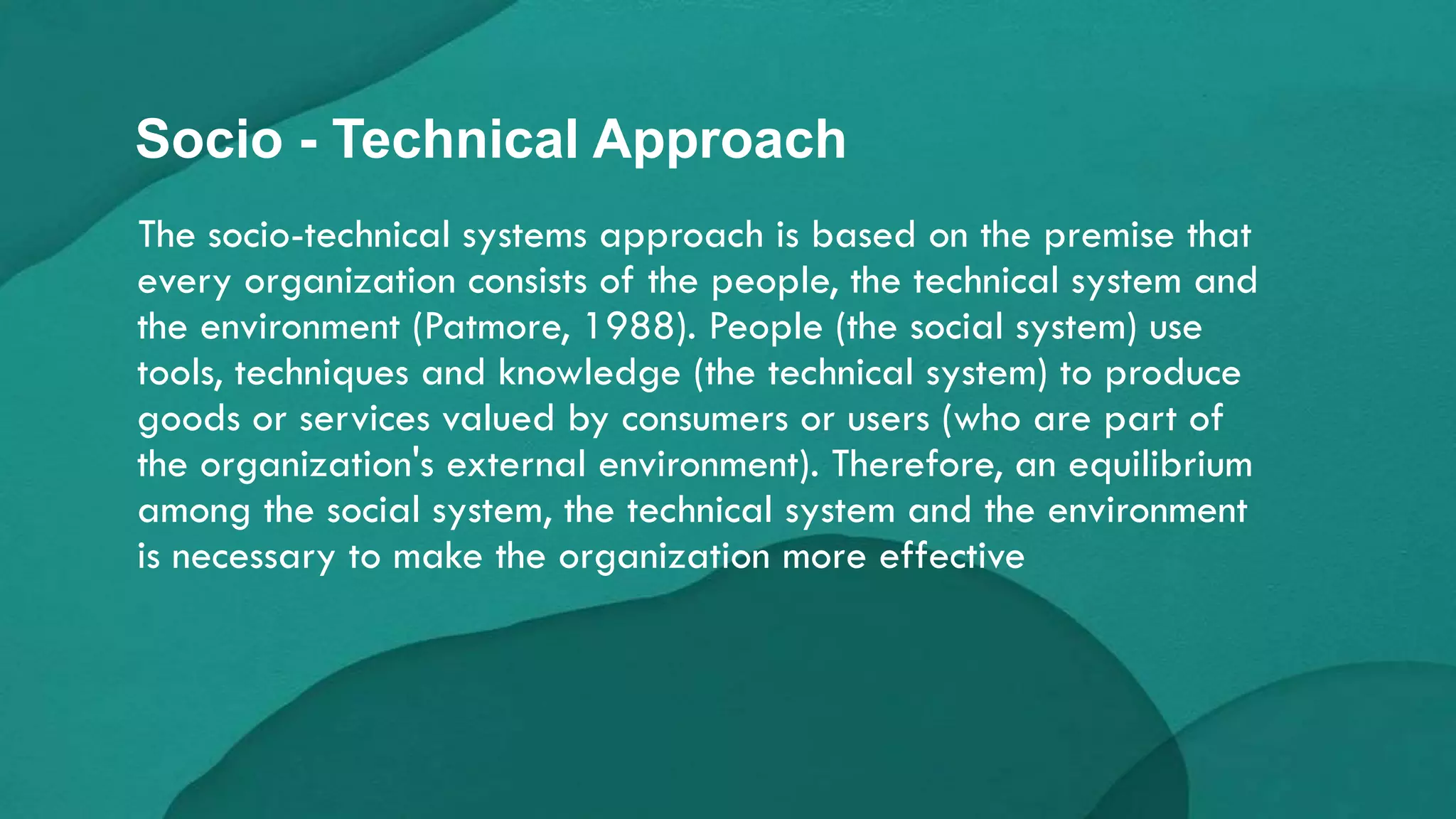The socio-technical systems approach is based on the premise that
every organization consists of the people, the technical system and
the environment (Patmore, 1988). People (the social system) use
tools, techniques and knowledge (the technical system) to produce
goods or services valued by consumers or users (who are part of
the organization's external environment). Therefore, an equilibrium
among the social system, the technical system and the environment
is necessary to make the organization more effective
Socio - Technical Approach