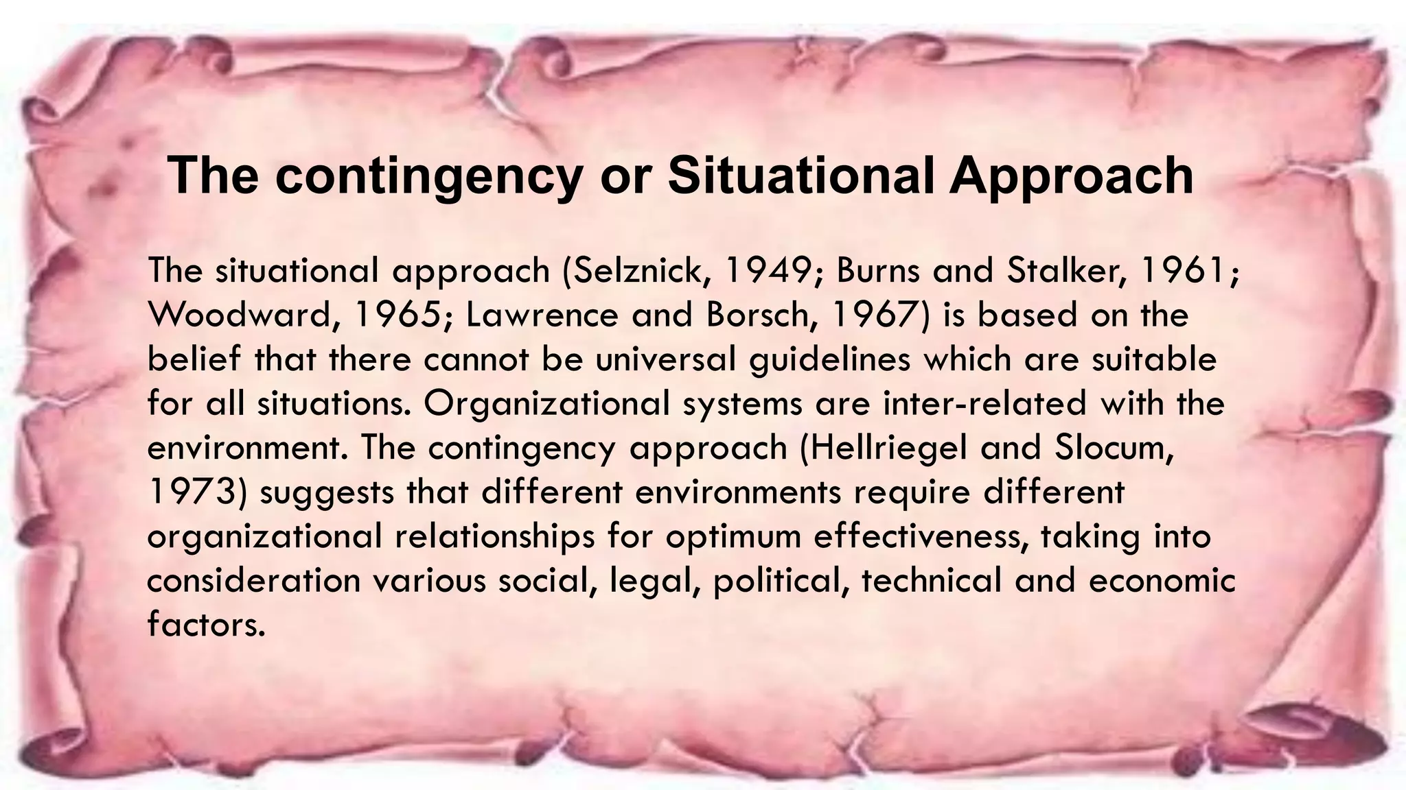 The situational approach (Selznick, 1949; Burns and Stalker, 1961;
Woodward, 1965; Lawrence and Borsch, 1967) is based on the
belief that there cannot be universal guidelines which are suitable
for all situations. Organizational systems are inter-related with the
environment. The contingency approach (Hellriegel and Slocum,
1973) suggests that different environments require different
organizational relationships for optimum effectiveness, taking into
consideration various social, legal, political, technical and economic
factors.
The contingency or Situational Approach