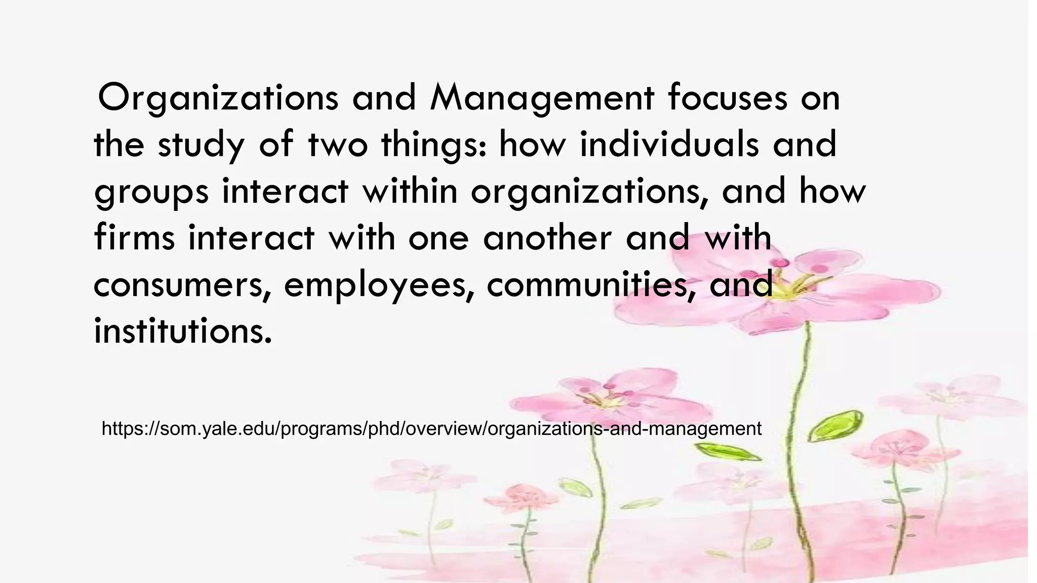 Organizations and Management focuses on
the study of two things: how individuals and
groups interact within organizations, and how
firms interact with one another and with
consumers, employees, communities, and
institutions.
https://som.yale.edu/programs/phd/overview/organizations-and-management