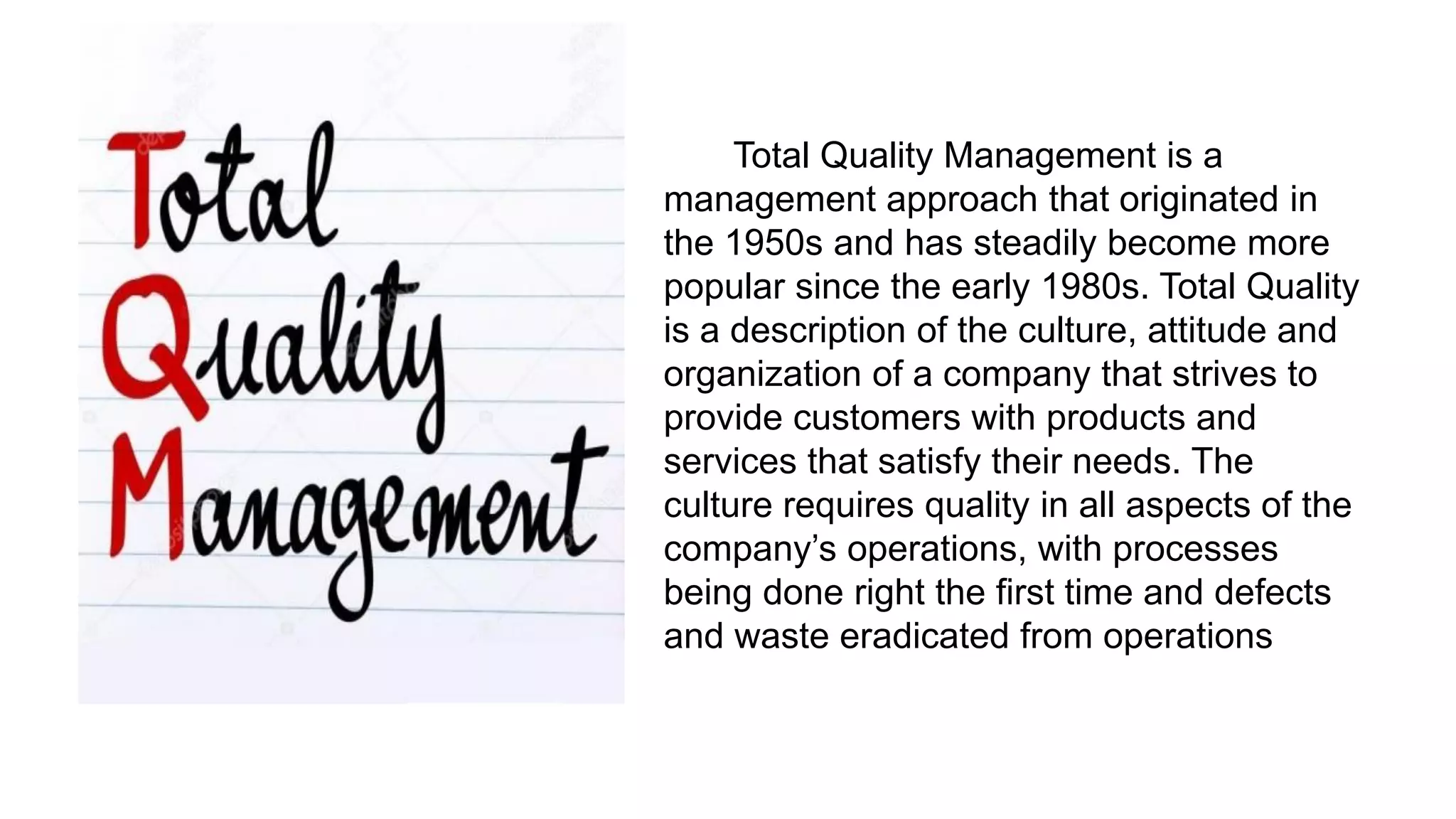 Total Quality Management is a
management approach that originated in
the 1950s and has steadily become more
popular since the early 1980s. Total Quality
is a description of the culture, attitude and
organization of a company that strives to
provide customers with products and
services that satisfy their needs. The
culture requires quality in all aspects of the
company‟s operations, with processes
being done right the first time and defects
and waste eradicated from operations