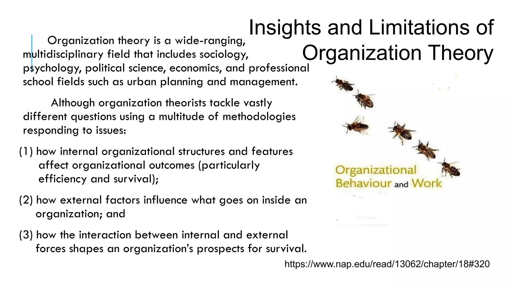 https://www.nap.edu/read/13062/chapter/18#320
Organization theory is a wide-ranging,
multidisciplinary field that includes sociology,
psychology, political science, economics, and professional
school fields such as urban planning and management.
Although organization theorists tackle vastly
different questions using a multitude of methodologies
responding to issues:
(1) how internal organizational structures and features
affect organizational outcomes (particularly
efficiency and survival);
(2) how external factors influence what goes on inside an
organization; and
(3) how the interaction between internal and external
forces shapes an organization’s prospects for survival.
Insights and Limitations of
Organization Theory