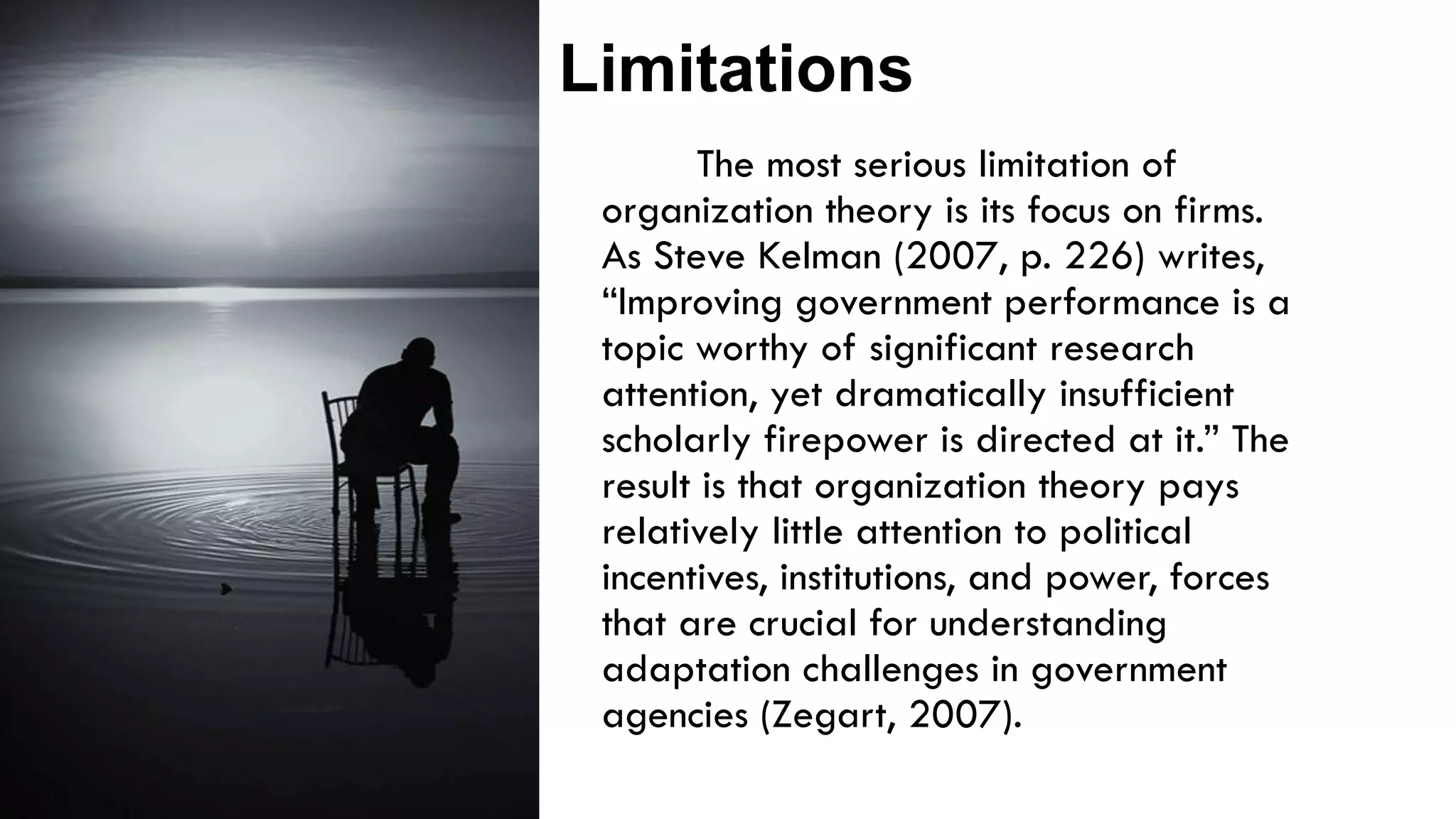 The most serious limitation of
organization theory is its focus on firms.
As Steve Kelman (2007, p. 226) writes,
“Improving government performance is a
topic worthy of significant research
attention, yet dramatically insufficient
scholarly firepower is directed at it.” The
result is that organization theory pays
relatively little attention to political
incentives, institutions, and power, forces
that are crucial for understanding
adaptation challenges in government
agencies (Zegart, 2007).
Limitations