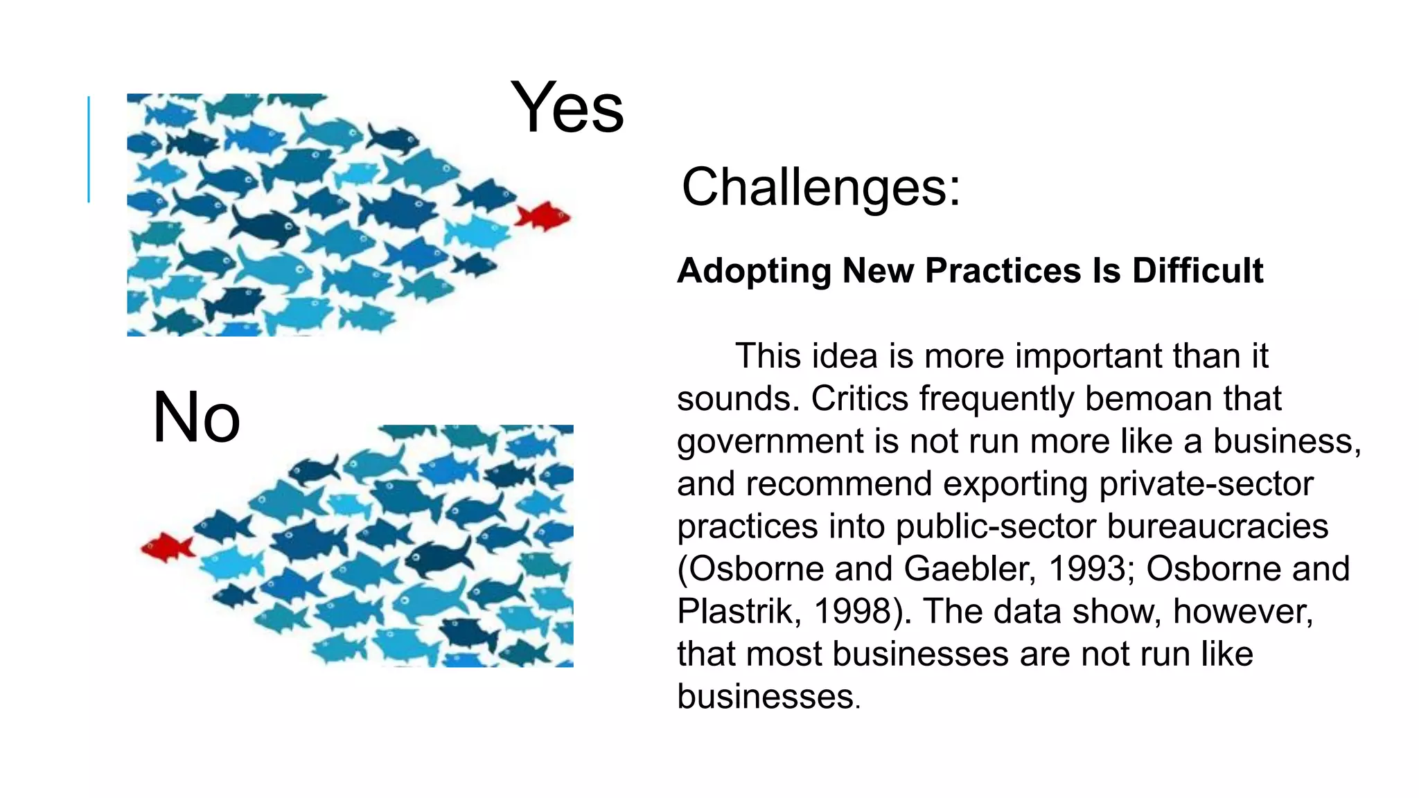 Yes
No
Challenges:
Adopting New Practices Is Difficult
This idea is more important than it
sounds. Critics frequently bemoan that
government is not run more like a business,
and recommend exporting private-sector
practices into public-sector bureaucracies
(Osborne and Gaebler, 1993; Osborne and
Plastrik, 1998). The data show, however,
that most businesses are not run like
businesses.