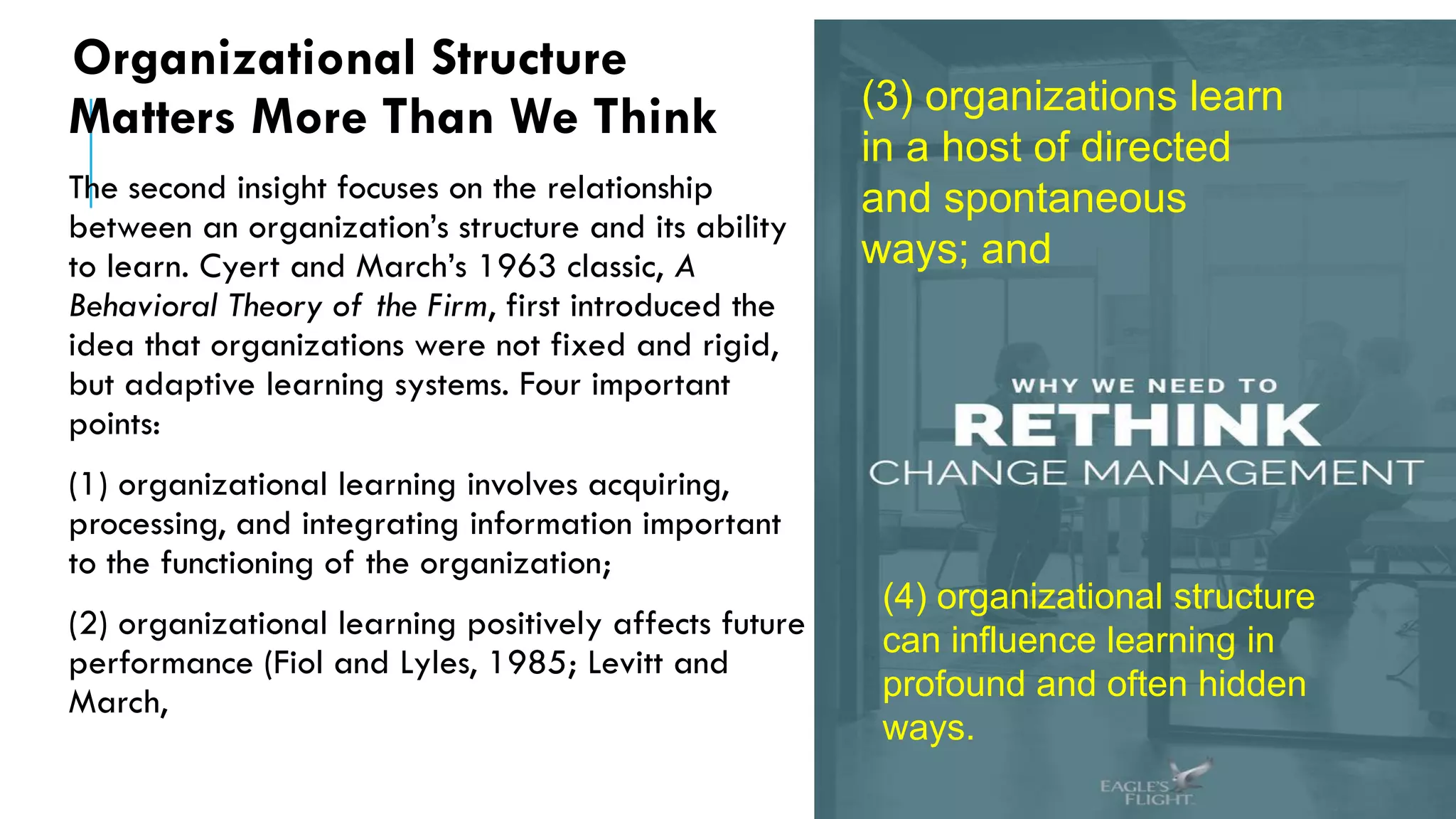 Organizational Structure
Matters More Than We Think
The second insight focuses on the relationship
between an organization’s structure and its ability
to learn. Cyert and March’s 1963 classic, A
Behavioral Theory of the Firm, first introduced the
idea that organizations were not fixed and rigid,
but adaptive learning systems. Four important
points:
(1) organizational learning involves acquiring,
processing, and integrating information important
to the functioning of the organization;
(2) organizational learning positively affects future
performance (Fiol and Lyles, 1985; Levitt and
March,
(3) organizations learn
in a host of directed
and spontaneous
ways; and
(4) organizational structure
can influence learning in
profound and often hidden
ways.