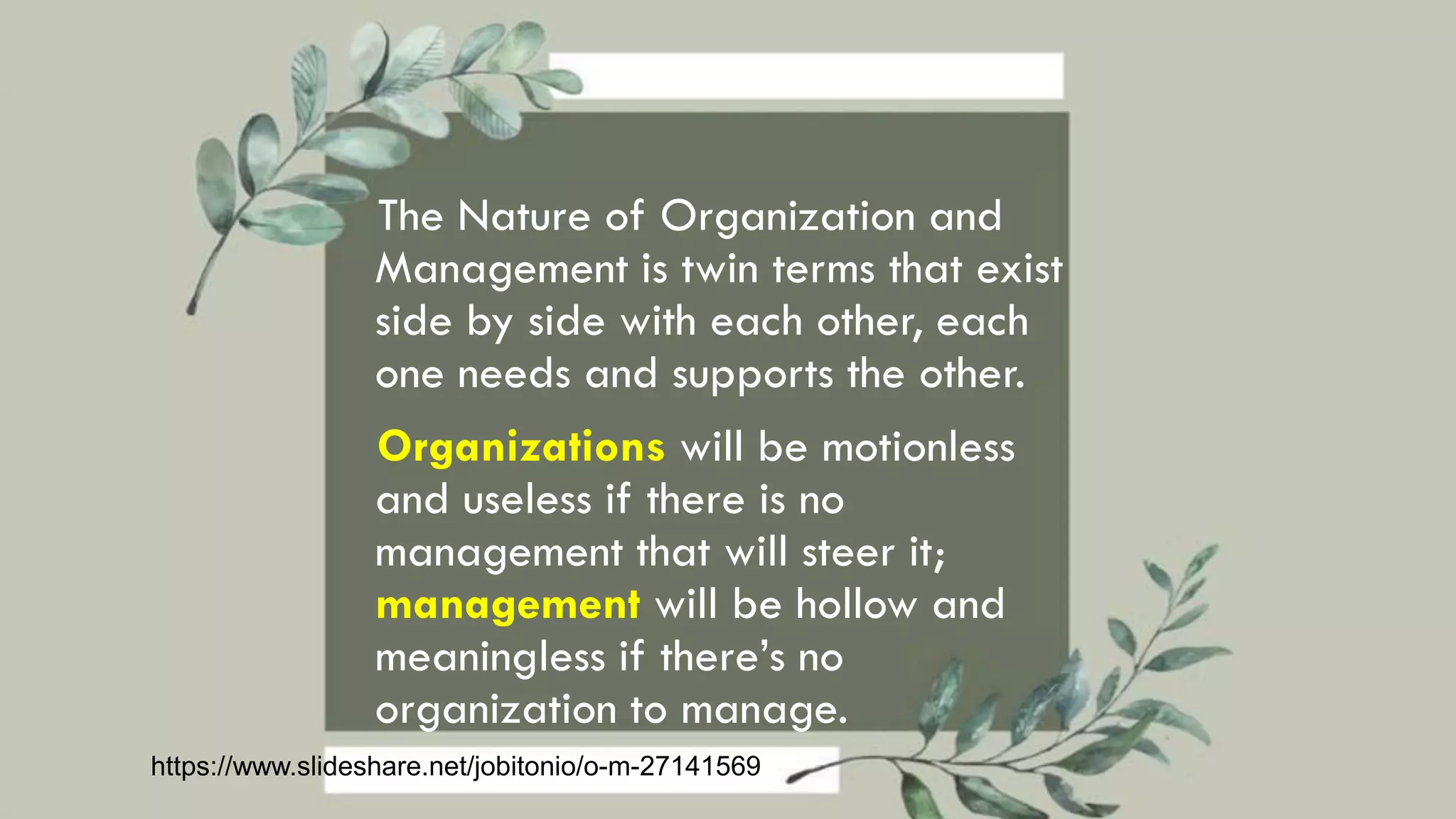 The Nature of Organization and
Management is twin terms that exist
side by side with each other, each
one needs and supports the other.
Organizations will be motionless
and useless if there is no
management that will steer it;
management will be hollow and
meaningless if there’s no
organization to manage.
https://www.slideshare.net/jobitonio/o-m-27141569