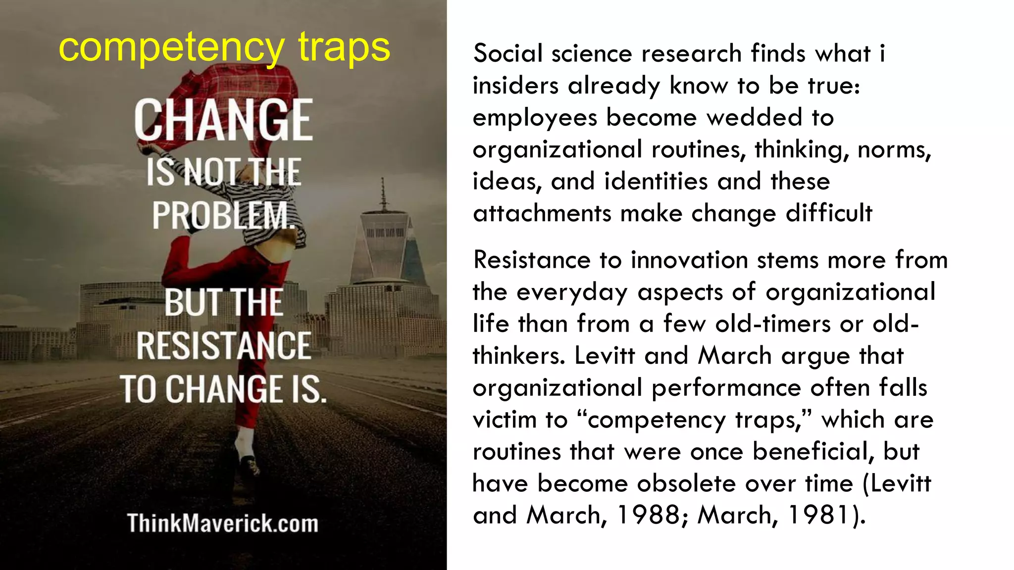 Social science research finds what i
insiders already know to be true:
employees become wedded to
organizational routines, thinking, norms,
ideas, and identities and these
attachments make change difficult
Resistance to innovation stems more from
the everyday aspects of organizational
life than from a few old-timers or old-
thinkers. Levitt and March argue that
organizational performance often falls
victim to “competency traps,” which are
routines that were once beneficial, but
have become obsolete over time (Levitt
and March, 1988; March, 1981).
competency traps