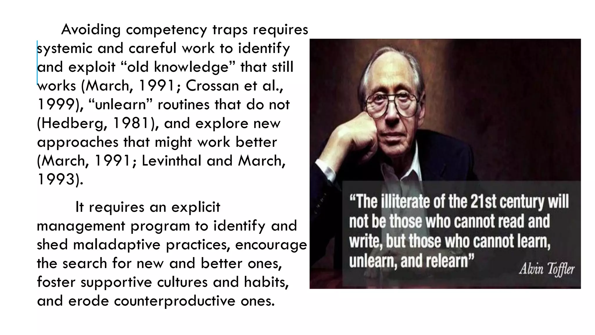 Avoiding competency traps requires
systemic and careful work to identify
and exploit “old knowledge” that still
works (March, 1991; Crossan et al.,
1999), “unlearn” routines that do not
(Hedberg, 1981), and explore new
approaches that might work better
(March, 1991; Levinthal and March,
1993).
It requires an explicit
management program to identify and
shed maladaptive practices, encourage
the search for new and better ones,
foster supportive cultures and habits,
and erode counterproductive ones.
