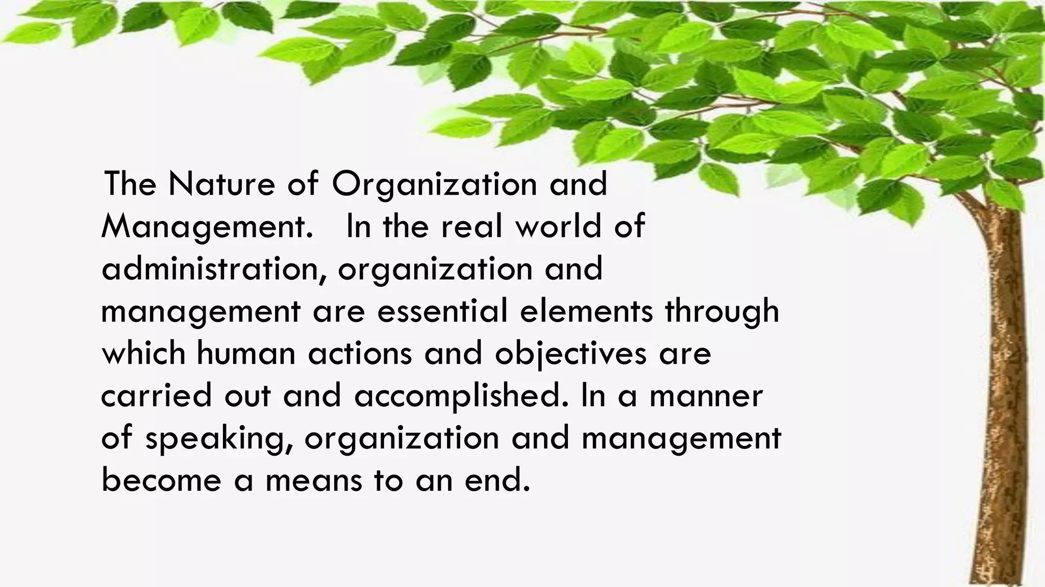 The Nature of Organization and
Management. In the real world of
administration, organization and
management are essential elements through
which human actions and objectives are
carried out and accomplished. In a manner
of speaking, organization and management
become a means to an end.