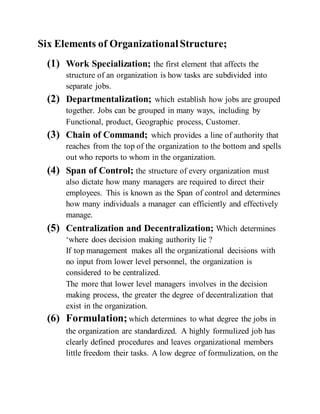 Six Elements of OrganizationalStructure;
(1) Work Specialization; the first element that affects the
structure of an organization is how tasks are subdivided into
separate jobs.
(2) Departmentalization; which establish how jobs are grouped
together. Jobs can be grouped in many ways, including by
Functional, product, Geographic process, Customer.
(3) Chain of Command; which provides a line of authority that
reaches from the top of the organization to the bottom and spells
out who reports to whom in the organization.
(4) Span of Control; the structure of every organization must
also dictate how many managers are required to direct their
employees. This is known as the Span of control and determines
how many individuals a manager can efficiently and effectively
manage.
(5) Centralization and Decentralization; Which determines
‘where does decision making authority lie ?
If top management makes all the organizational decisions with
no input from lower level personnel, the organization is
considered to be centralized.
The more that lower level managers involves in the decision
making process, the greater the degree of decentralization that
exist in the organization.
(6) Formulation; which determines to what degree the jobs in
the organization are standardized. A highly formulized job has
clearly defined procedures and leaves organizational members
little freedom their tasks. A low degree of formulization, on the
 