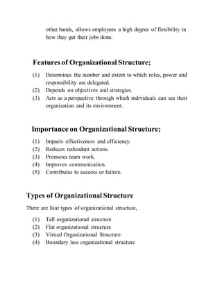 other hands, allows employees a high degree of flexibility in
how they get their jobs done.
Features of Organizational Structure;
(1) Determines the number and extent to which roles, power and
responsibility are delegated.
(2) Depends on objectives and strategies.
(3) Acts as a perspective through which individuals can see their
organization and its environment.
Importance on Organizational Structure;
(1) Impacts effectiveness and efficiency.
(2) Reduces redundant actions.
(3) Promotes team work.
(4) Improves communication.
(5) Contributes to success or failure.
Types of Organizational Structure
There are four types of organizational structure,
(1) Tall organizational structure
(2) Flat organizational structure
(3) Virtual Organizational Structure
(4) Boundary less organizational structure
 