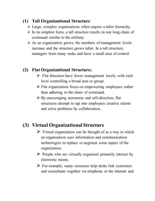 (1) Tall Organizational Structure
 Large, complex organizations often require a taller hierarchy.
 In its simplest form, a tall structure results in one long chain of
command similar to the military.
 As an organization grows, the numbers of management levels
increase and the structure grows taller. In a tall structure,
managers form many ranks and have a small area of control.
(2) Flat Organizational Structure;
 Flat Structure have fewer management levels, with each
level controlling a broad area or group.
 Flat organization focus on empowering employees rather
than adhering to the chain of command.
 By encouraging autonomy and self-direction, flat
structures attempt to tap into employees creative talents
and solve problems by collaboration.
(3) Virtual Organizational Structure
 Virtual organization can be thought of as a way in which
an organization uses information and communication
technologies to replace or augment some aspect of the
organization.
 People who are virtually organized primarily interact by
electronic means.
 For example, many costumer help desks link customers
and consultants together via telephone or the internet and
 
