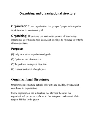 Organizing and organizational structure
Organization: An organization is a group of people who together
work to achieve a common goal.
Organizing; Organizing is a systematic process of structuring,
integrating, coordinating task goals, and activities to resource in order to
attain objectives.
Purpose
(1) Help to achieve organizational goals.
(2) Optimum use of resources
(3) To perform managerial function
(4) Human treatment of employees
Organizational Structure;
Organizational structure defines how tasks are divided, grouped and
coordinate in organization.
Every organization has a structure that clarifies the roles that
organizational members perform, so that everyone understands their
responsibilities to the group.
 