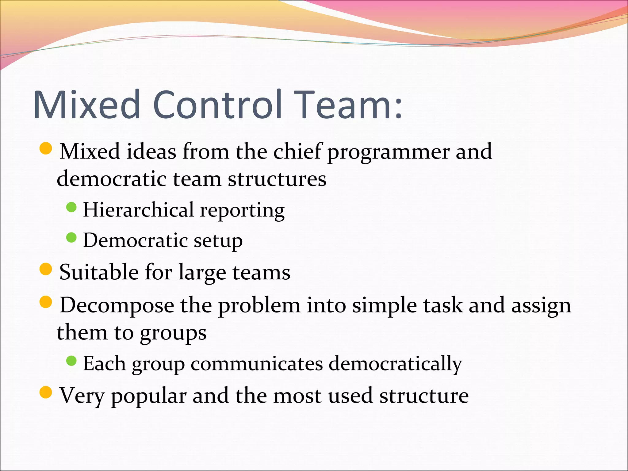 Mixed Control Team:
Mixed ideas from the chief programmer and

democratic team structures
Hierarchical reporting
Democratic setup

Suitable for large teams
Decompose the problem into simple task and assign

them to groups

Each group communicates democratically

Very popular and the most used structure

 