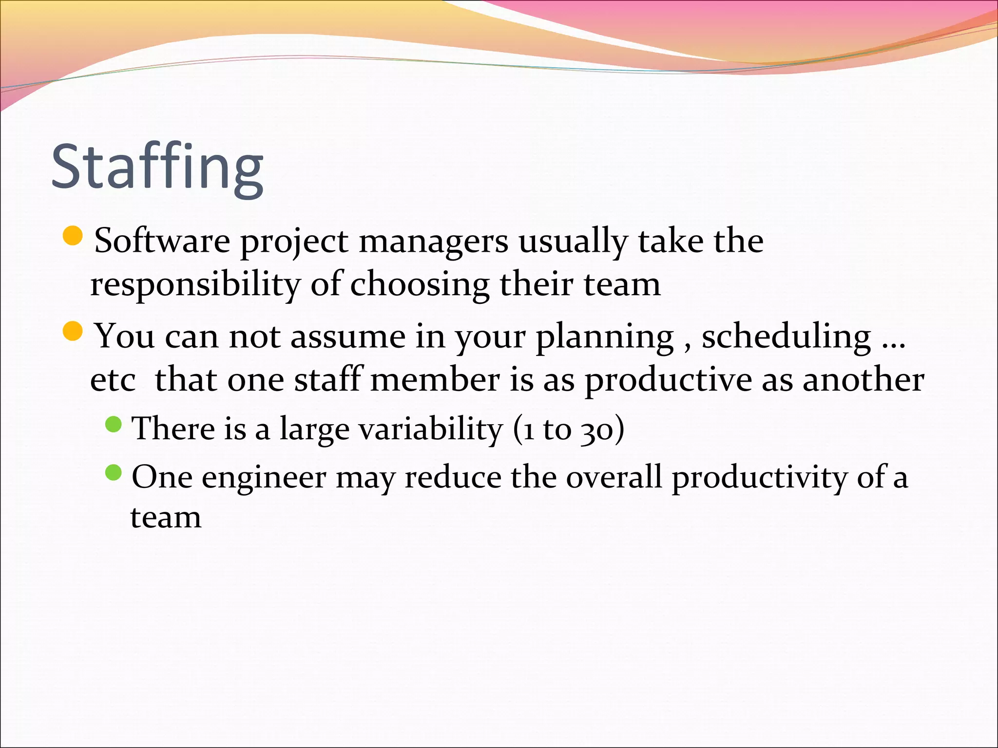 Staffing
Software project managers usually take the

responsibility of choosing their team
You can not assume in your planning , scheduling …
etc that one staff member is as productive as another
There is a large variability (1 to 30)
One engineer may reduce the overall productivity of a

team

 