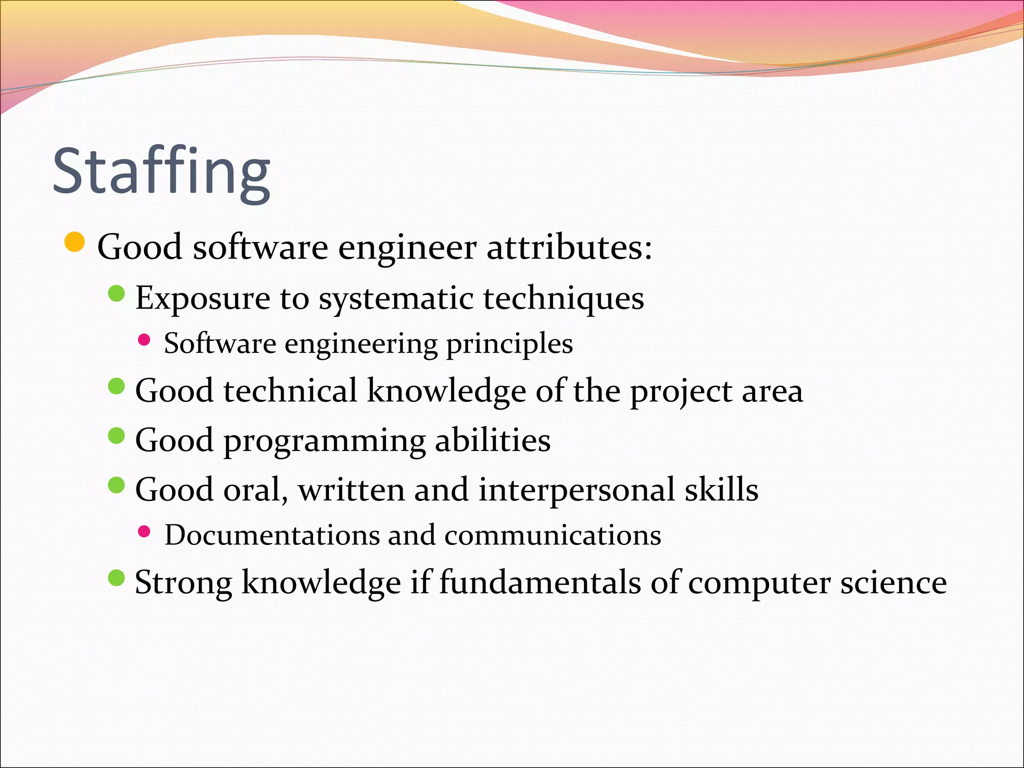 Staffing
Good software engineer attributes:
Exposure to systematic techniques


Software engineering principles

Good technical knowledge of the project area
Good programming abilities
Good oral, written and interpersonal skills


Documentations and communications

Strong knowledge if fundamentals of computer science

 
