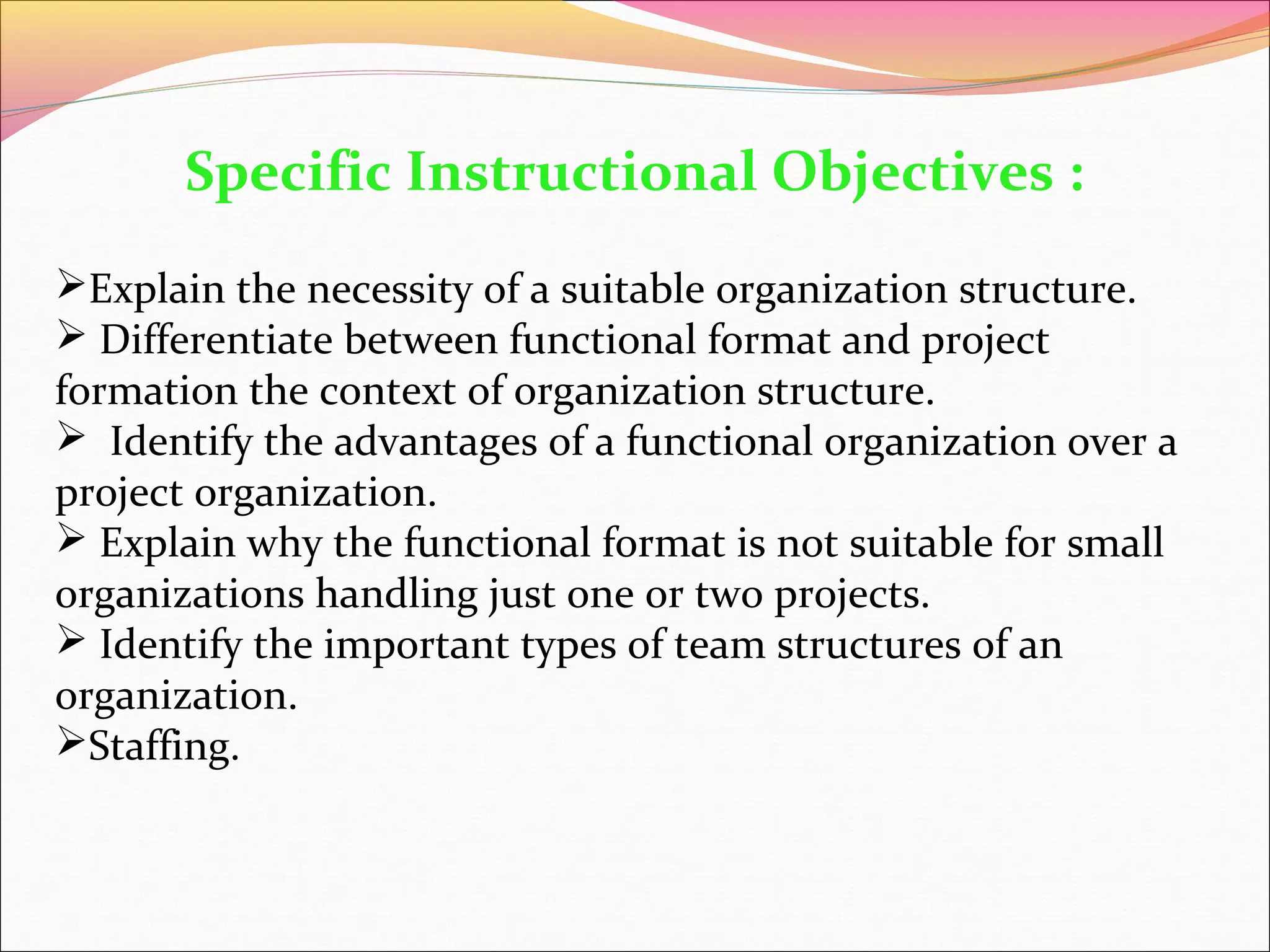 Specific Instructional Objectives :
Explain the necessity of a suitable organization structure.
 Differentiate between functional format and project
formation the context of organization structure.
 Identify the advantages of a functional organization over a
project organization.
 Explain why the functional format is not suitable for small
organizations handling just one or two projects.
 Identify the important types of team structures of an
organization.
Staffing.

 