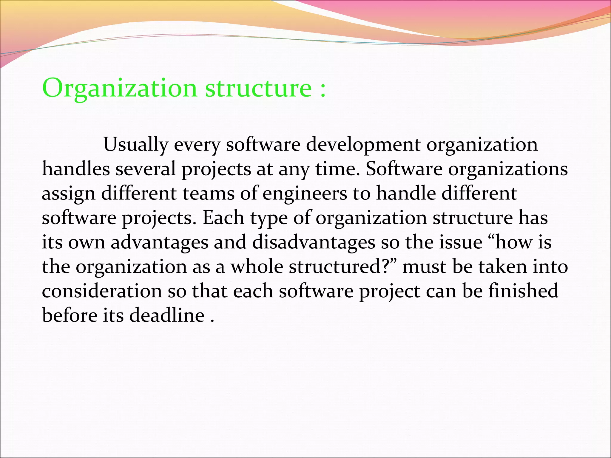 Organization structure :
Usually every software development organization
handles several projects at any time. Software organizations
assign different teams of engineers to handle different
software projects. Each type of organization structure has
its own advantages and disadvantages so the issue “how is
the organization as a whole structured?” must be taken into
consideration so that each software project can be finished
before its deadline .

 