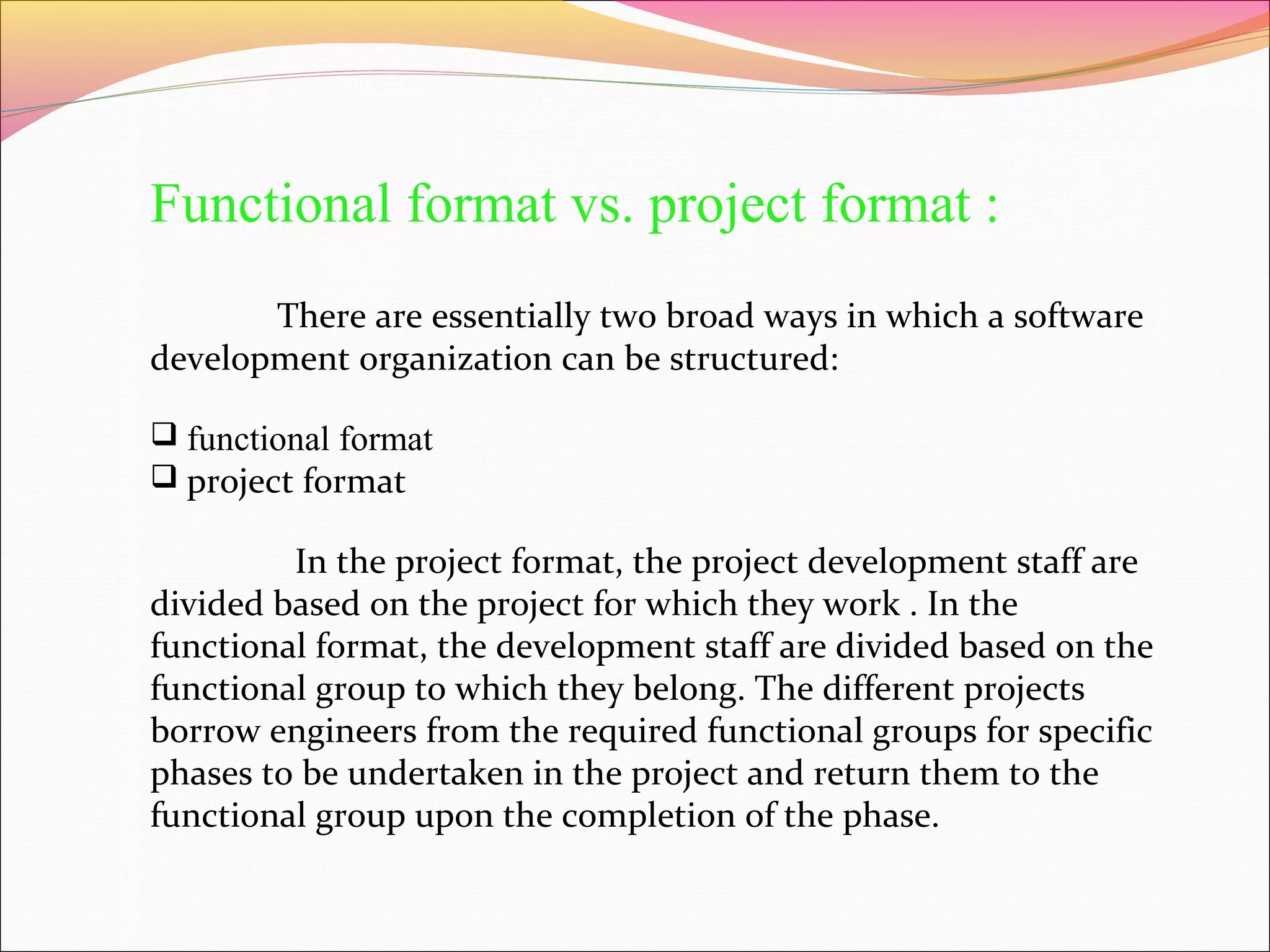 Functional format vs. project format :
There are essentially two broad ways in which a software
development organization can be structured:
 functional format
 project format

In the project format, the project development staff are
divided based on the project for which they work . In the
functional format, the development staff are divided based on the
functional group to which they belong. The different projects
borrow engineers from the required functional groups for specific
phases to be undertaken in the project and return them to the
functional group upon the completion of the phase.

 