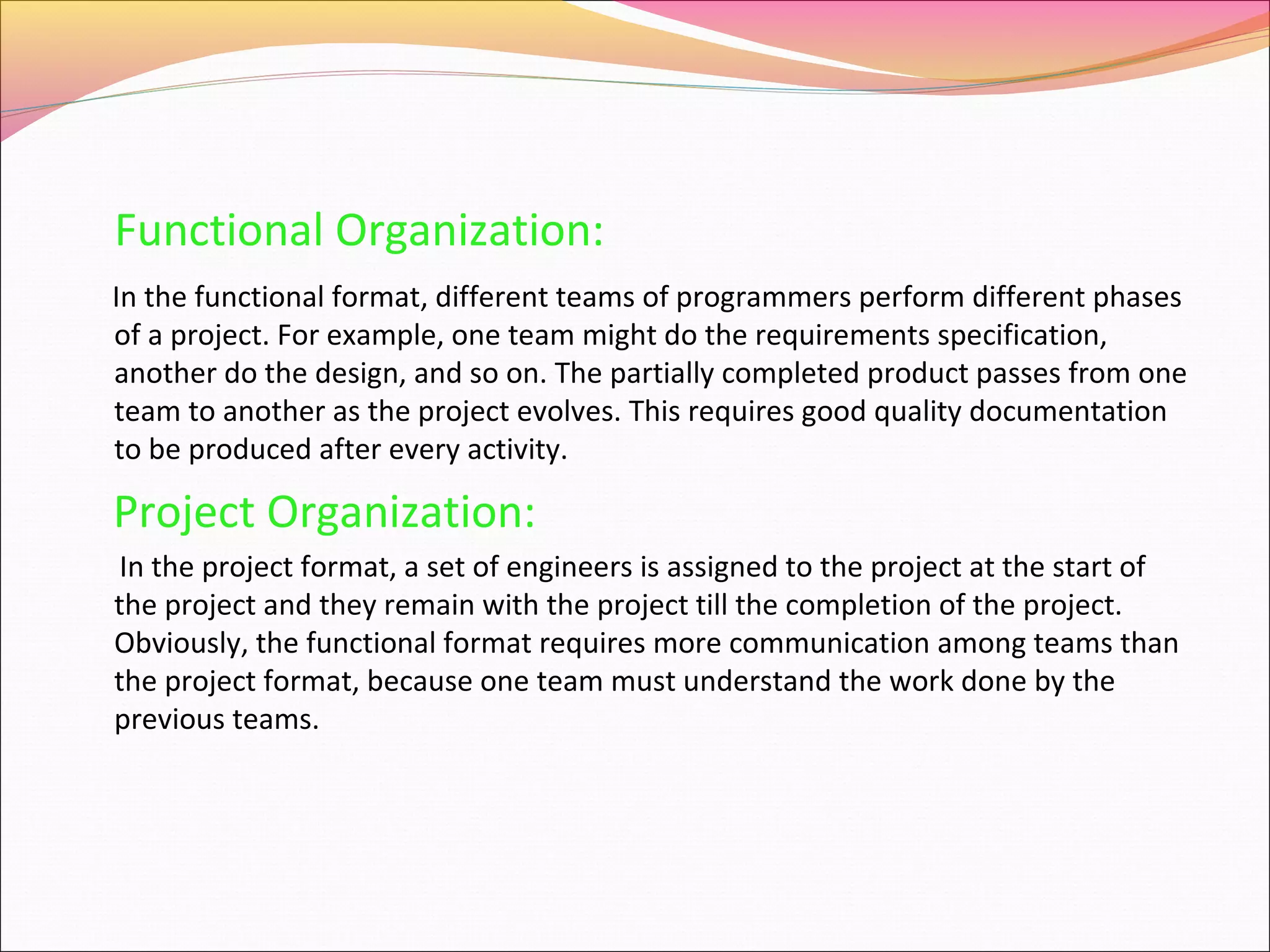 Functional Organization:
In the functional format, different teams of programmers perform different phases
of a project. For example, one team might do the requirements specification,
another do the design, and so on. The partially completed product passes from one
team to another as the project evolves. This requires good quality documentation
to be produced after every activity.

Project Organization:
In the project format, a set of engineers is assigned to the project at the start of
the project and they remain with the project till the completion of the project.
Obviously, the functional format requires more communication among teams than
the project format, because one team must understand the work done by the
previous teams.

 