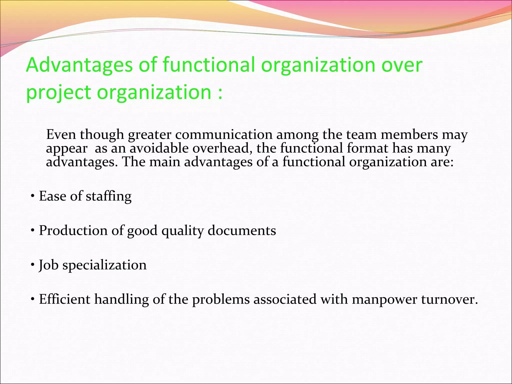 Advantages of functional organization over
project organization :
Even though greater communication among the team members may
appear as an avoidable overhead, the functional format has many
advantages. The main advantages of a functional organization are:
• Ease of staffing
• Production of good quality documents
• Job specialization
• Efficient handling of the problems associated with manpower turnover.

 