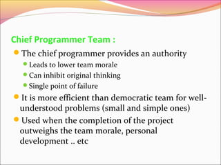 Chief Programmer Team :
The chief programmer provides an authority
Leads to lower team morale
Can inhibit original thinking
Single point of failure

It is more efficient than democratic team for well-

understood problems (small and simple ones)
Used when the completion of the project
outweighs the team morale, personal
development .. etc

 